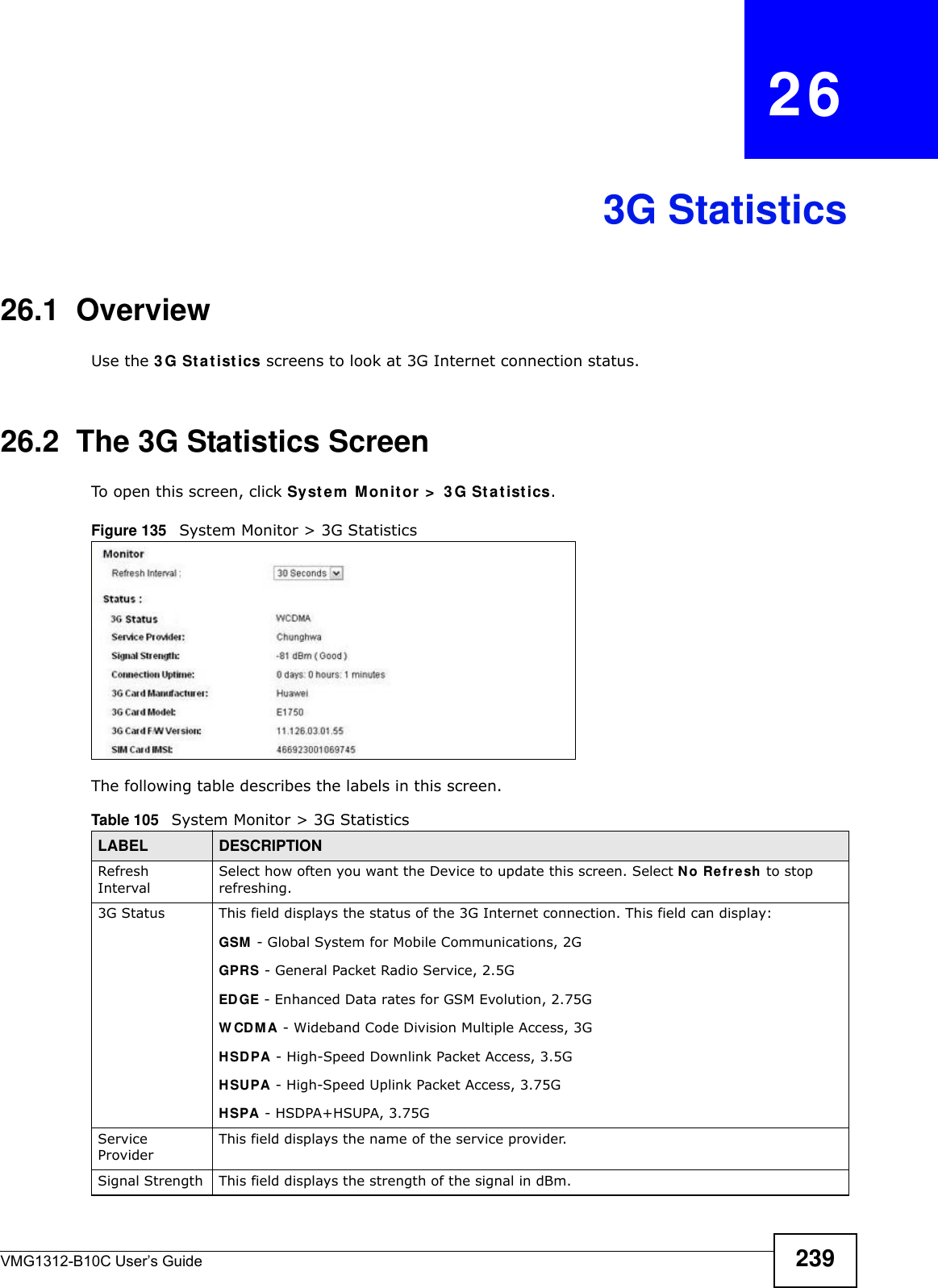 VMG1312-B10C User’s Guide 239CHAPTER   263G Statistics26.1  OverviewUse the 3 G St a t ist ics screens to look at 3G Internet connection status. 26.2  The 3G Statistics ScreenTo open this screen, click Syst em  Mon it or  &gt;  3 G St at ist ics.Figure 135   System Monitor &gt; 3G Statistics The following table describes the labels in this screen.  Table 105   System Monitor &gt; 3G StatisticsLABEL DESCRIPTIONRefresh IntervalSelect how often you want the Device to update this screen. Select N o Refresh to stop refreshing.3G Status This field displays the status of the 3G Internet connection. This field can display:GSM  - Global System for Mobile Communications, 2GGPRS - General Packet Radio Service, 2.5GED GE - Enhanced Data rates for GSM Evolution, 2.75GW CDMA - Wideband Code Division Multiple Access, 3GHSDPA - High-Speed Downlink Packet Access, 3.5GHSUPA - High-Speed Uplink Packet Access, 3.75GHSPA - HSDPA+HSUPA, 3.75GService ProviderThis field displays the name of the service provider.Signal Strength This field displays the strength of the signal in dBm.