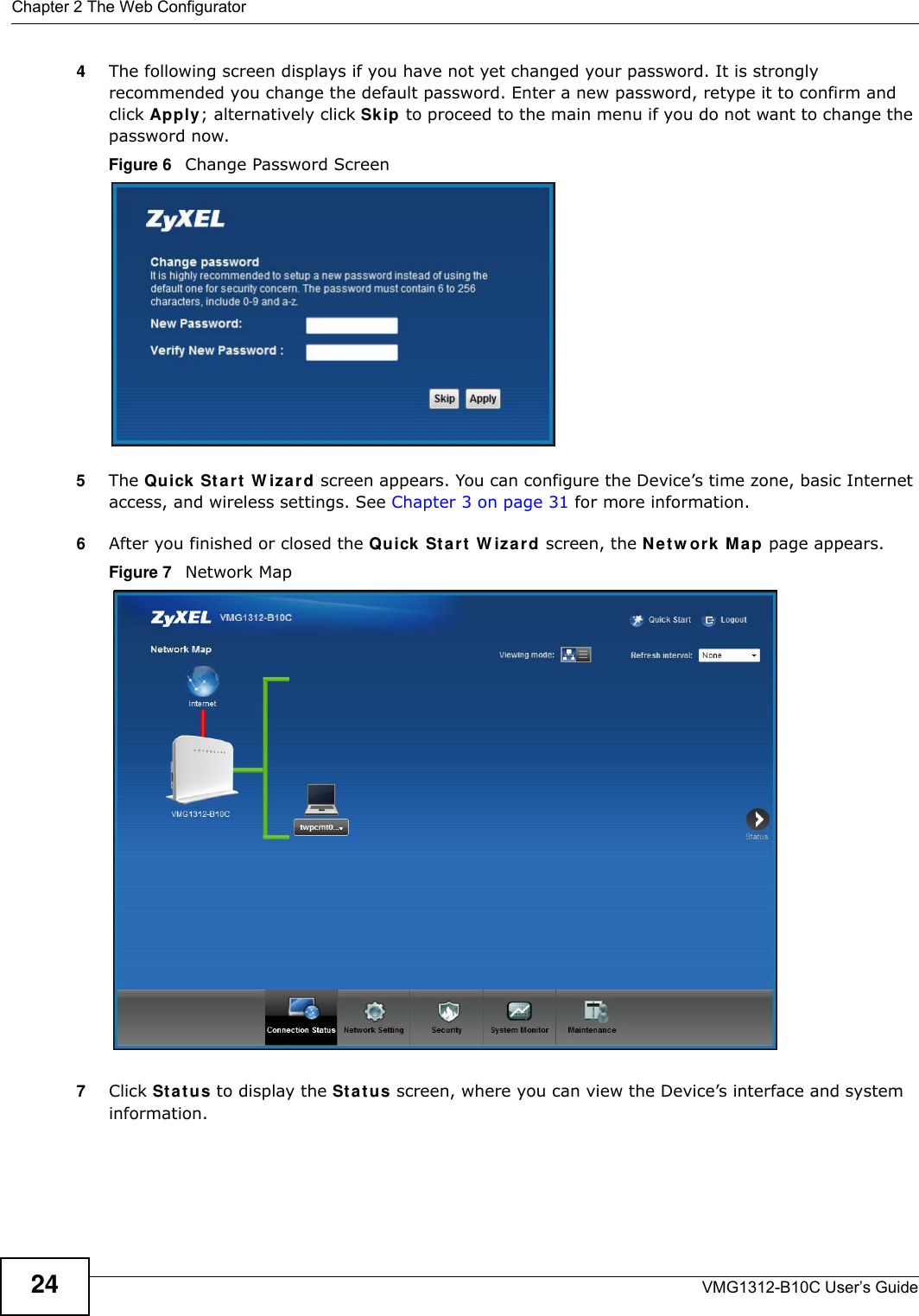 Chapter 2 The Web ConfiguratorVMG1312-B10C User’s Guide244The following screen displays if you have not yet changed your password. It is strongly recommended you change the default password. Enter a new password, retype it to confirm and click Apply; alternatively click Sk ip  to proceed to the main menu if you do not want to change the password now.Figure 6   Change Password Screen5The Qu ick St ar t  W iza r d screen appears. You can configure the Device’s time zone, basic Internet access, and wireless settings. See Chapter 3 on page 31 for more information.6After you finished or closed the Quick St ar t  W iza r d screen, the Net w or k Ma p page appears. Figure 7   Network Map 7Click St a t u s to display the St a t u s screen, where you can view the Device’s interface and system information. 