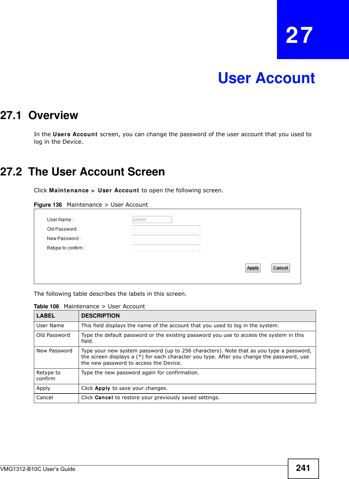 VMG1312-B10C User’s Guide 241CHAPTER   27User Account27.1  Overview In the Use r s Account  screen, you can change the password of the user account that you used to log in the Device. 27.2  The User Account ScreenClick M a in t e na n ce &gt;  User Accoun t  to open the following screen.Figure 136   Maintenance &gt; User AccountThe following table describes the labels in this screen. Table 106   Maintenance &gt; User AccountLABEL DESCRIPTIONUser Name This field displays the name of the account that you used to log in the system. Old Password Type the default password or the existing password you use to access the system in this field.New Password Type your new system password (up to 256 characters). Note that as you type a password, the screen displays a (*) for each character you type. After you change the password, use the new password to access the Device.Retype to confirmType the new password again for confirmation.Apply Click Apply to save your changes.Cancel Click Can cel to restore your previously saved settings.
