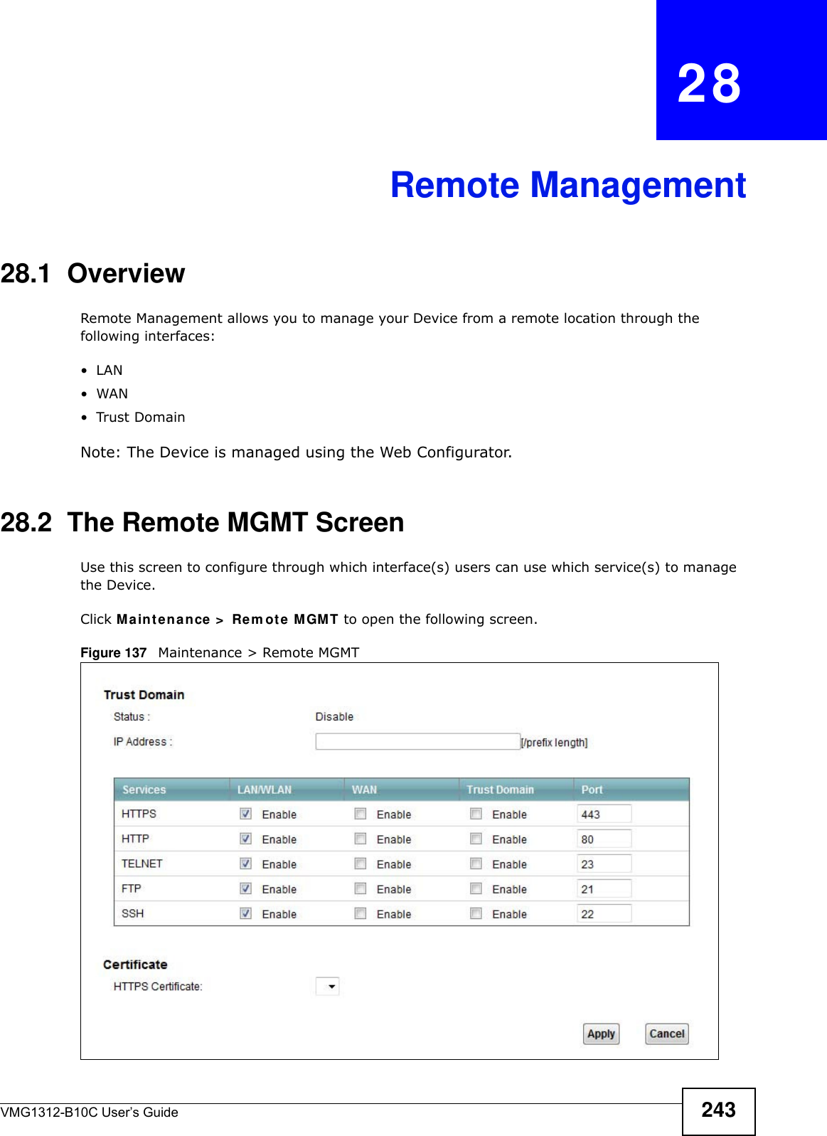 VMG1312-B10C User’s Guide 243CHAPTER   28Remote Management28.1  OverviewRemote Management allows you to manage your Device from a remote location through the following interfaces:•LAN•WAN•Trust DomainNote: The Device is managed using the Web Configurator.28.2  The Remote MGMT ScreenUse this screen to configure through which interface(s) users can use which service(s) to manage the Device.Click M a in t e n a nce &gt;  Rem ot e M GMT to open the following screen. Figure 137   Maintenance &gt; Remote MGMT 