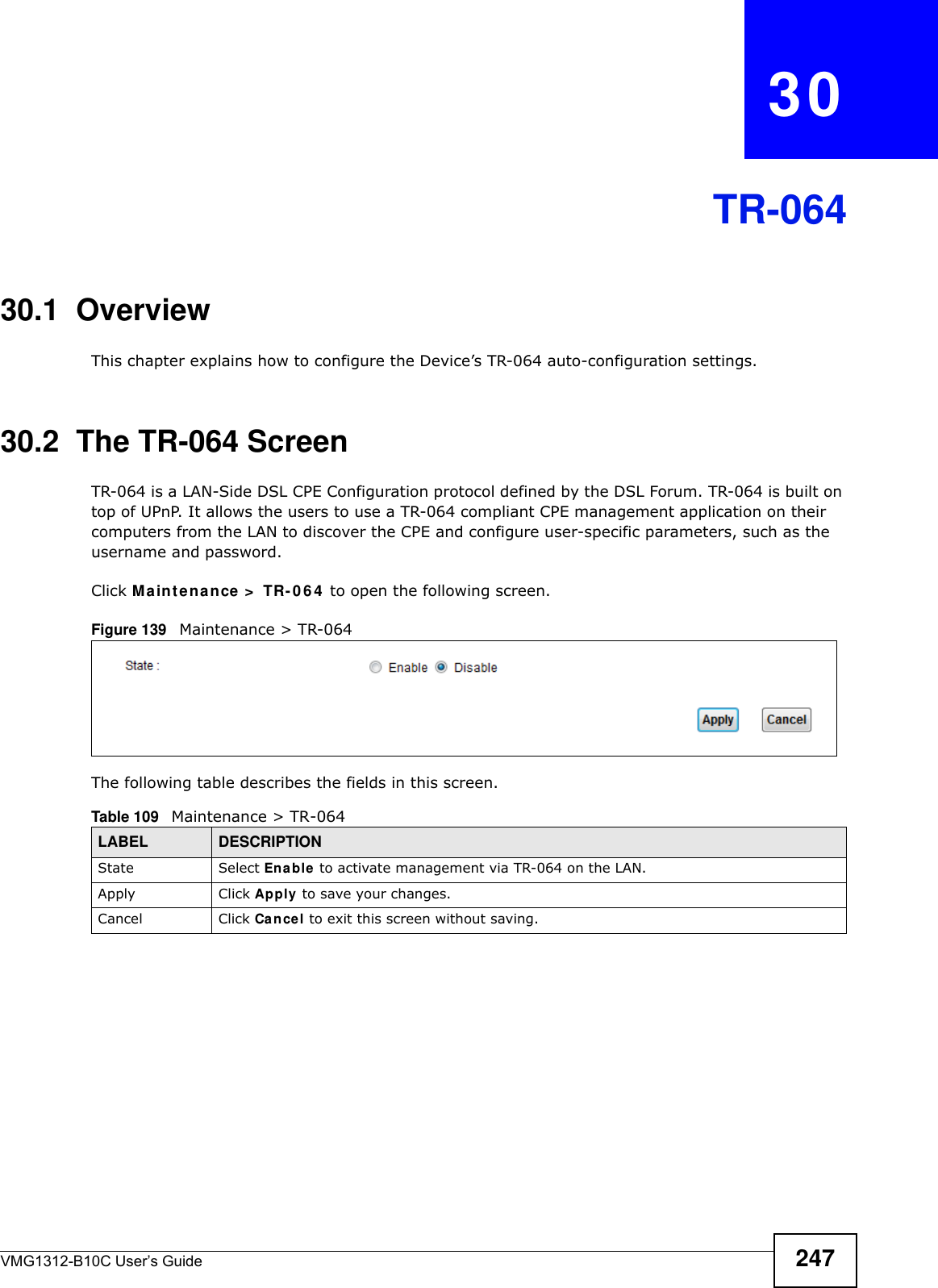 VMG1312-B10C User’s Guide 247CHAPTER   30TR-06430.1  OverviewThis chapter explains how to configure the Device’s TR-064 auto-configuration settings.30.2  The TR-064 ScreenTR-064 is a LAN-Side DSL CPE Configuration protocol defined by the DSL Forum. TR-064 is built on top of UPnP. It allows the users to use a TR-064 compliant CPE management application on their computers from the LAN to discover the CPE and configure user-specific parameters, such as the username and password.Click M a in t e na n ce &gt;  TR- 0 6 4  to open the following screen. Figure 139   Maintenance &gt; TR-064 The following table describes the fields in this screen. Table 109   Maintenance &gt; TR-064LABEL DESCRIPTIONState Select Enable to activate management via TR-064 on the LAN.Apply Click Apply to save your changes.Cancel Click Cancel to exit this screen without saving.
