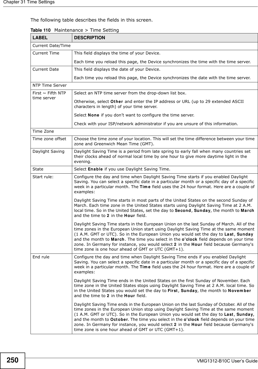 Chapter 31 Time SettingsVMG1312-B10C User’s Guide250The following table describes the fields in this screen. Table 110   Maintenance &gt; Time SettingLABEL DESCRIPTIONCurrent Date/TimeCurrent Time  This field displays the time of your Device.Each time you reload this page, the Device synchronizes the time with the time server.Current Date This field displays the date of your Device. Each time you reload this page, the Device synchronizes the date with the time server.NTP Time ServerFirst ~ Fifth NTP time server Select an NTP time server from the drop-down list box. Otherwise, select Ot h e r and enter the IP address or URL (up to 29 extended ASCII characters in length) of your time server. Select N on e if you don’t want to configure the time server.Check with your ISP/network administrator if you are unsure of this information.Time ZoneTime zone offset Choose the time zone of your location. This will set the time difference between your time zone and Greenwich Mean Time (GMT). Daylight Saving Daylight Saving Time is a period from late spring to early fall when many countries set their clocks ahead of normal local time by one hour to give more daytime light in the evening.State Select Ena ble if you use Daylight Saving Time.Start rule: Configure the day and time when Daylight Saving Time starts if you enabled Daylight Saving. You can select a specific date in a particular month or a specific day of a specific week in a particular month. The Tim e field uses the 24 hour format. Here are a couple of examples:Daylight Saving Time starts in most parts of the United States on the second Sunday of March. Each time zone in the United States starts using Daylight Saving Time at 2 A.M. local time. So in the United States, set the day to Second, Sunda y, the month to M a rch and the time to 2 in the Hour  field.Daylight Saving Time starts in the European Union on the last Sunday of March. All of the time zones in the European Union start using Daylight Saving Time at the same moment (1 A.M. GMT or UTC). So in the European Union you would set the day to La st , Su nday  and the month to Ma r ch. The time you select in the o&apos;clock field depends on your time zone. In Germany for instance, you would select 2 in the Hou r field because Germany&apos;s time zone is one hour ahead of GMT or UTC (GMT+1). End rule Configure the day and time when Daylight Saving Time ends if you enabled Daylight Saving. You can select a specific date in a particular month or a specific day of a specific week in a particular month. The Tim e  field uses the 24 hour format. Here are a couple of examples:Daylight Saving Time ends in the United States on the first Sunday of November. Each time zone in the United States stops using Daylight Saving Time at 2 A.M. local time. So in the United States you would set the day to Fir st , Sunda y, the month to Nove m be r  and the time to 2 in the Hour  field. Daylight Saving Time ends in the European Union on the last Sunday of October. All of the time zones in the European Union stop using Daylight Saving Time at the same moment (1 A.M. GMT or UTC). So in the European Union you would set the day to Last, Sun da y, and the month to Oct ob e r. The time you select in the o&apos; clock  field depends on your time zone. In Germany for instance, you would select 2 in the Hou r field because Germany&apos;s time zone is one hour ahead of GMT or UTC (GMT+1). 