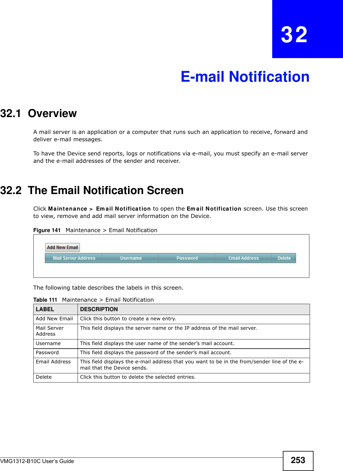 VMG1312-B10C User’s Guide 253CHAPTER   32E-mail Notification32.1  Overview   A mail server is an application or a computer that runs such an application to receive, forward and deliver e-mail messages.To have the Device send reports, logs or notifications via e-mail, you must specify an e-mail server and the e-mail addresses of the sender and receiver.32.2  The Email Notification ScreenClick Ma int enance &gt;  Em a il N ot ificat ion to open the Em ail N ot ificat ion  screen. Use this screen to view, remove and add mail server information on the Device.Figure 141   Maintenance &gt; Email Notification The following table describes the labels in this screen. Table 111   Maintenance &gt; Email NotificationLABEL DESCRIPTIONAdd New Email Click this button to create a new entry.Mail Server AddressThis field displays the server name or the IP address of the mail server.Username     This field displays the user name of the sender’s mail account.Password This field displays the password of the sender’s mail account.Email Address This field displays the e-mail address that you want to be in the from/sender line of the e-mail that the Device sends. Delete Click this button to delete the selected entries.