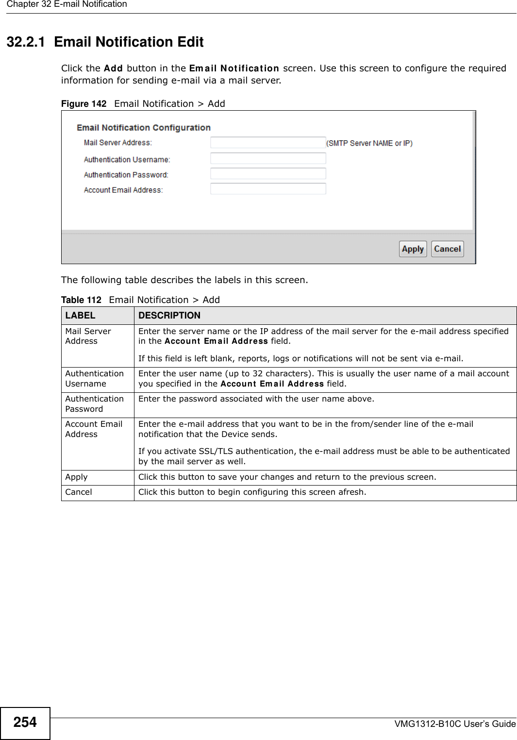 Chapter 32 E-mail NotificationVMG1312-B10C User’s Guide25432.2.1  Email Notification Edit   Click the Add button in the Em a il N ot ificat ion screen. Use this screen to configure the required information for sending e-mail via a mail server. Figure 142   Email Notification &gt; Add The following table describes the labels in this screen. Table 112   Email Notification &gt; AddLABEL DESCRIPTIONMail Server AddressEnter the server name or the IP address of the mail server for the e-mail address specified in the Accou nt  Em ail Add ress field. If this field is left blank, reports, logs or notifications will not be sent via e-mail.Authentication Username Enter the user name (up to 32 characters). This is usually the user name of a mail account you specified in the Accou nt  Em ail Addr e ss field.Authentication Password Enter the password associated with the user name above.Account Email AddressEnter the e-mail address that you want to be in the from/sender line of the e-mail notification that the Device sends. If you activate SSL/TLS authentication, the e-mail address must be able to be authenticated by the mail server as well.Apply Click this button to save your changes and return to the previous screen.Cancel Click this button to begin configuring this screen afresh.