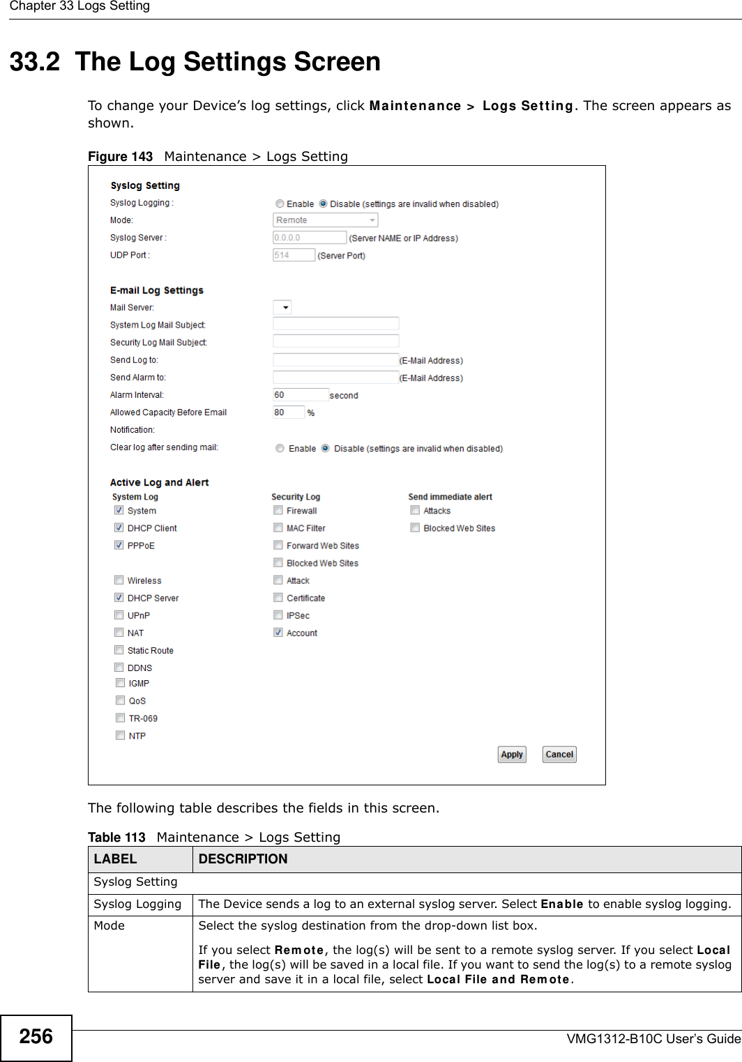 Chapter 33 Logs SettingVMG1312-B10C User’s Guide25633.2  The Log Settings ScreenTo change your Device’s log settings, click Maint e nance &gt;  Logs Se tt in g. The screen appears as shown.Figure 143   Maintenance &gt; Logs SettingThe following table describes the fields in this screen. Table 113   Maintenance &gt; Logs SettingLABEL DESCRIPTIONSyslog SettingSyslog Logging The Device sends a log to an external syslog server. Select Ena ble to enable syslog logging. Mode Select the syslog destination from the drop-down list box. If you select Re m o t e, the log(s) will be sent to a remote syslog server. If you select Local File , the log(s) will be saved in a local file. If you want to send the log(s) to a remote syslog server and save it in a local file, select Loca l File  a n d Re m ot e.