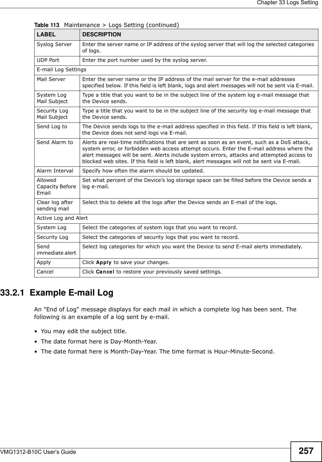  Chapter 33 Logs SettingVMG1312-B10C User’s Guide 25733.2.1  Example E-mail LogAn &quot;End of Log&quot; message displays for each mail in which a complete log has been sent. The following is an example of a log sent by e-mail.• You may edit the subject title.• The date format here is Day-Month-Year.• The date format here is Month-Day-Year. The time format is Hour-Minute-Second.Syslog Server Enter the server name or IP address of the syslog server that will log the selected categories of logs. UDP Port Enter the port number used by the syslog server.E-mail Log SettingsMail Server Enter the server name or the IP address of the mail server for the e-mail addresses specified below. If this field is left blank, logs and alert messages will not be sent via E-mail. System Log Mail SubjectType a title that you want to be in the subject line of the system log e-mail message that the Device sends. Security Log Mail SubjectType a title that you want to be in the subject line of the security log e-mail message that the Device sends. Send Log to The Device sends logs to the e-mail address specified in this field. If this field is left blank, the Device does not send logs via E-mail. Send Alarm to Alerts are real-time notifications that are sent as soon as an event, such as a DoS attack, system error, or forbidden web access attempt occurs. Enter the E-mail address where the alert messages will be sent. Alerts include system errors, attacks and attempted access to blocked web sites. If this field is left blank, alert messages will not be sent via E-mail. Alarm Interval Specify how often the alarm should be updated.Allowed Capacity Before Email Set what percent of the Device’s log storage space can be filled before the Device sends a log e-mail. Clear log after sending mailSelect this to delete all the logs after the Device sends an E-mail of the logs.Active Log and AlertSystem Log Select the categories of system logs that you want to record.Security Log Select the categories of security logs that you want to record.Send immediate alert Select log categories for which you want the Device to send E-mail alerts immediately. Apply Click Apply to save your changes.Cancel Click Cancel to restore your previously saved settings.Table 113   Maintenance &gt; Logs Setting (continued)LABEL DESCRIPTION