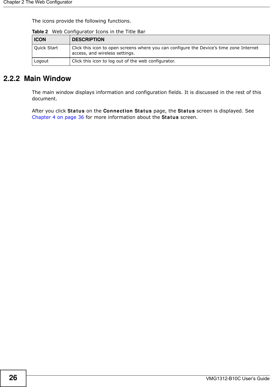 Chapter 2 The Web ConfiguratorVMG1312-B10C User’s Guide26The icons provide the following functions.2.2.2  Main WindowThe main window displays information and configuration fields. It is discussed in the rest of this document.After you click St a t u s on the Conn e ct ion St a t us page, the St a t u s screen is displayed. See Chapter 4 on page 36 for more information about the St a t u s screen.Table 2   Web Configurator Icons in the Title BarICON  DESCRIPTIONQuick Start Click this icon to open screens where you can configure the Device’s time zone Internet access, and wireless settings.Logout Click this icon to log out of the web configurator.