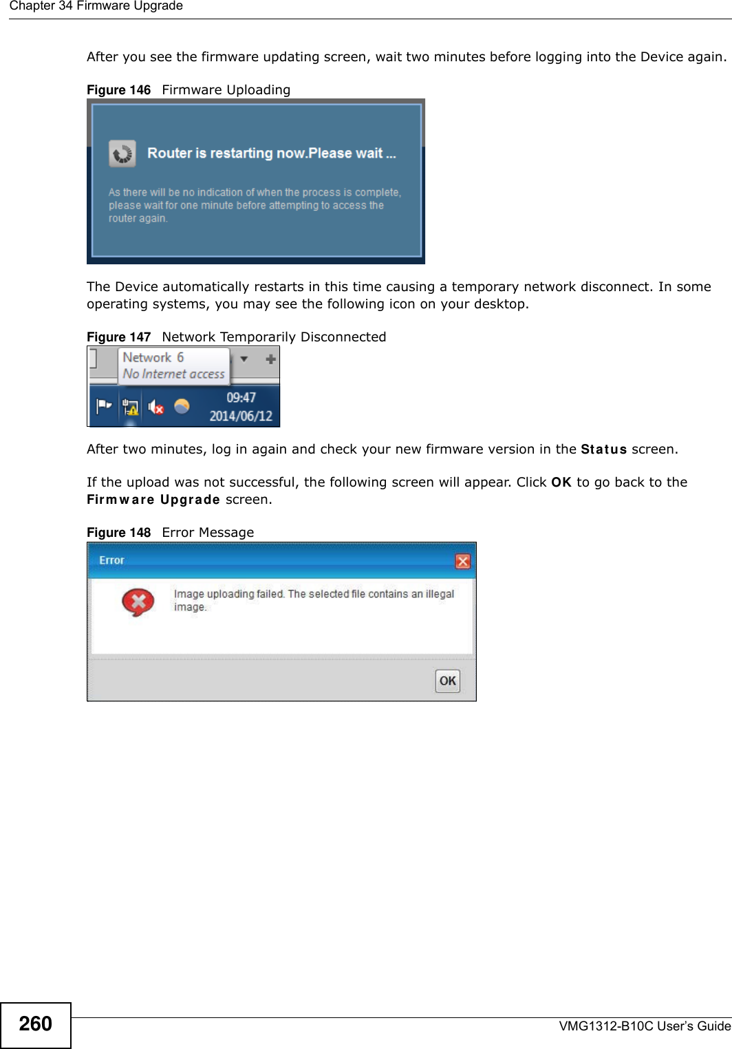 Chapter 34 Firmware UpgradeVMG1312-B10C User’s Guide260After you see the firmware updating screen, wait two minutes before logging into the Device again. Figure 146   Firmware UploadingThe Device automatically restarts in this time causing a temporary network disconnect. In some operating systems, you may see the following icon on your desktop.Figure 147   Network Temporarily DisconnectedAfter two minutes, log in again and check your new firmware version in the St a t u s screen.If the upload was not successful, the following screen will appear. Click OK to go back to the Firm w are Upgrade screen.Figure 148   Error Message