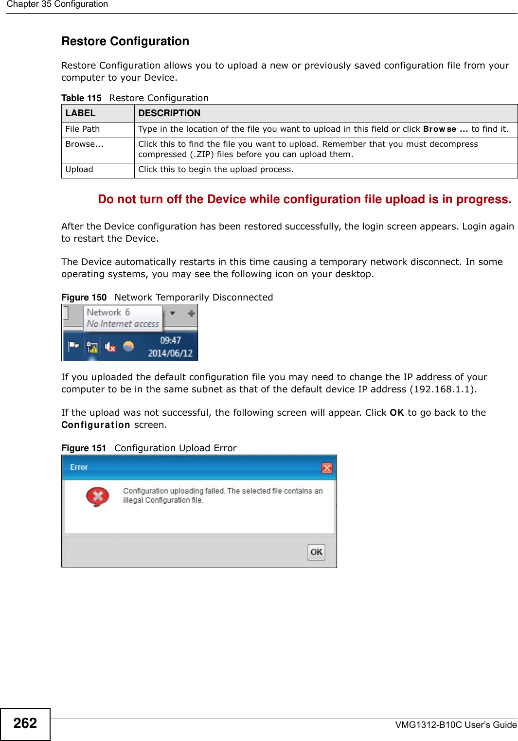 Chapter 35 ConfigurationVMG1312-B10C User’s Guide262Restore Configuration Restore Configuration allows you to upload a new or previously saved configuration file from your computer to your Device.Do not turn off the Device while configuration file upload is in progress.After the Device configuration has been restored successfully, the login screen appears. Login again to restart the Device. The Device automatically restarts in this time causing a temporary network disconnect. In some operating systems, you may see the following icon on your desktop.Figure 150   Network Temporarily DisconnectedIf you uploaded the default configuration file you may need to change the IP address of your computer to be in the same subnet as that of the default device IP address (192.168.1.1). If the upload was not successful, the following screen will appear. Click OK to go back to the Con fig ur a t ion  screen. Figure 151   Configuration Upload ErrorTable 115   Restore ConfigurationLABEL DESCRIPTIONFile Path  Type in the location of the file you want to upload in this field or click Brow se ... to find it.Browse...  Click this to find the file you want to upload. Remember that you must decompress compressed (.ZIP) files before you can upload them. Upload  Click this to begin the upload process.