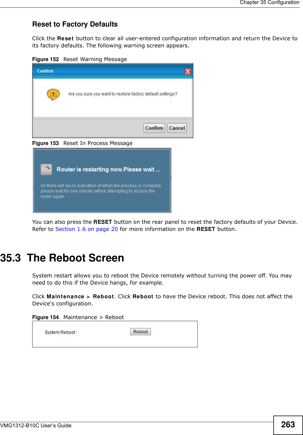  Chapter 35 ConfigurationVMG1312-B10C User’s Guide 263Reset to Factory Defaults  Click the Re se t  button to clear all user-entered configuration information and return the Device to its factory defaults. The following warning screen appears.Figure 152   Reset Warning MessageFigure 153   Reset In Process MessageYou can also press the RESET button on the rear panel to reset the factory defaults of your Device. Refer to Section 1.6 on page 20 for more information on the RESET button.35.3  The Reboot Screen System restart allows you to reboot the Device remotely without turning the power off. You may need to do this if the Device hangs, for example.Click M a in t e n a nce &gt;  Reboot. Click Re boot  to have the Device reboot. This does not affect the Device&apos;s configuration. Figure 154   Maintenance &gt; Reboot 