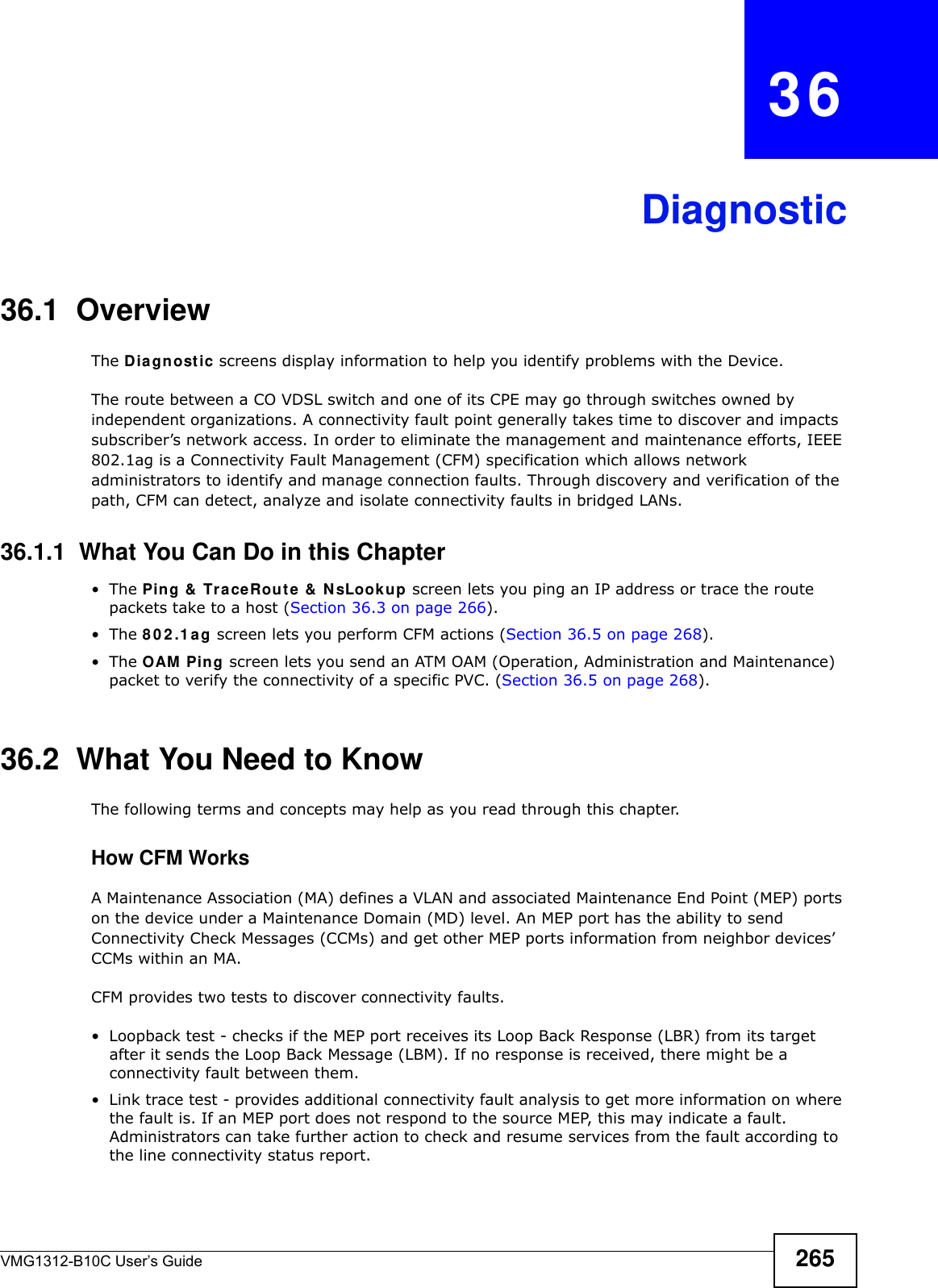 VMG1312-B10C User’s Guide 265CHAPTER   36Diagnostic36.1  OverviewThe D ia gn ost ic screens display information to help you identify problems with the Device.The route between a CO VDSL switch and one of its CPE may go through switches owned by independent organizations. A connectivity fault point generally takes time to discover and impacts subscriber’s network access. In order to eliminate the management and maintenance efforts, IEEE 802.1ag is a Connectivity Fault Management (CFM) specification which allows network administrators to identify and manage connection faults. Through discovery and verification of the path, CFM can detect, analyze and isolate connectivity faults in bridged LANs.36.1.1  What You Can Do in this Chapter•The Ping &amp;  Tra ce Rout e &amp;  N sLook up screen lets you ping an IP address or trace the route packets take to a host (Section 36.3 on page 266).•The 8 0 2 .1 a g screen lets you perform CFM actions (Section 36.5 on page 268).•The OAM  Ping screen lets you send an ATM OAM (Operation, Administration and Maintenance) packet to verify the connectivity of a specific PVC. (Section 36.5 on page 268).36.2  What You Need to KnowThe following terms and concepts may help as you read through this chapter.How CFM Works A Maintenance Association (MA) defines a VLAN and associated Maintenance End Point (MEP) ports on the device under a Maintenance Domain (MD) level. An MEP port has the ability to send Connectivity Check Messages (CCMs) and get other MEP ports information from neighbor devices’ CCMs within an MA. CFM provides two tests to discover connectivity faults. • Loopback test - checks if the MEP port receives its Loop Back Response (LBR) from its target after it sends the Loop Back Message (LBM). If no response is received, there might be a connectivity fault between them. • Link trace test - provides additional connectivity fault analysis to get more information on where the fault is. If an MEP port does not respond to the source MEP, this may indicate a fault. Administrators can take further action to check and resume services from the fault according to the line connectivity status report. 