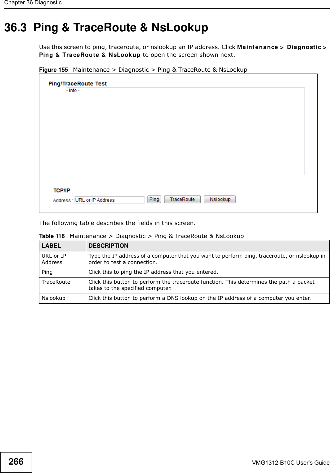 Chapter 36 DiagnosticVMG1312-B10C User’s Guide26636.3  Ping &amp; TraceRoute &amp; NsLookup Use this screen to ping, traceroute, or nslookup an IP address. Click Ma int ena n ce &gt;  Dia gnost ic &gt;  Ping &amp;  Tr a ceRout e &amp;  N sLook up to open the screen shown next.Figure 155   Maintenance &gt; Diagnostic &gt; Ping &amp; TraceRoute &amp; NsLookup The following table describes the fields in this screen. Table 116   Maintenance &gt; Diagnostic &gt; Ping &amp; TraceRoute &amp; NsLookupLABEL DESCRIPTIONURL or IP AddressType the IP address of a computer that you want to perform ping, traceroute, or nslookup in order to test a connection.Ping Click this to ping the IP address that you entered.TraceRoute Click this button to perform the traceroute function. This determines the path a packet takes to the specified computer.Nslookup Click this button to perform a DNS lookup on the IP address of a computer you enter. 