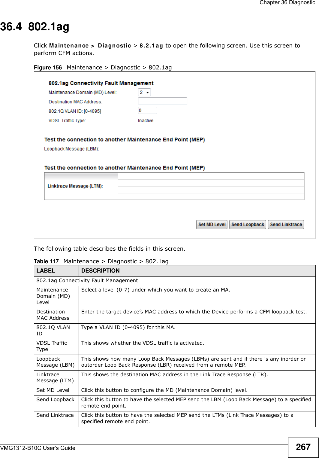  Chapter 36 DiagnosticVMG1312-B10C User’s Guide 26736.4  802.1agClick M a in t e n a nce &gt;  D ia gnost ic &gt; 8 .2 .1 a g to open the following screen. Use this screen to perform CFM actions. Figure 156   Maintenance &gt; Diagnostic &gt; 802.1ag The following table describes the fields in this screen. Table 117   Maintenance &gt; Diagnostic &gt; 802.1agLABEL DESCRIPTION802.1ag Connectivity Fault Management Maintenance Domain (MD) LevelSelect a level (0-7) under which you want to create an MA.Destination MAC AddressEnter the target device’s MAC address to which the Device performs a CFM loopback test.802.1Q VLAN IDType a VLAN ID (0-4095) for this MA.VDSL Traffic TypeThis shows whether the VDSL traffic is activated.Loopback Message (LBM)This shows how many Loop Back Messages (LBMs) are sent and if there is any inorder or outorder Loop Back Response (LBR) received from a remote MEP.Linktrace Message (LTM)This shows the destination MAC address in the Link Trace Response (LTR).Set MD Level Click this button to configure the MD (Maintenance Domain) level.Send Loopback Click this button to have the selected MEP send the LBM (Loop Back Message) to a specified remote end point.Send Linktrace Click this button to have the selected MEP send the LTMs (Link Trace Messages) to a specified remote end point.