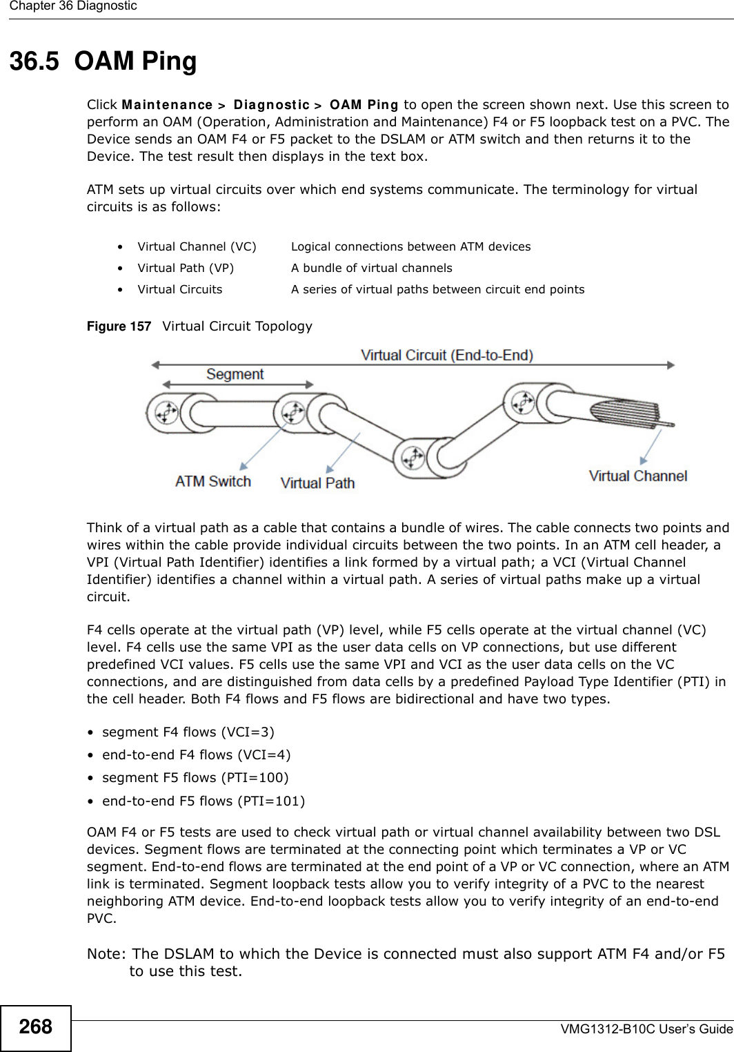 Chapter 36 DiagnosticVMG1312-B10C User’s Guide26836.5  OAM Ping Click Ma int ena nce &gt;  D ia gnost ic &gt;  OAM  Pin g to open the screen shown next. Use this screen to perform an OAM (Operation, Administration and Maintenance) F4 or F5 loopback test on a PVC. The Device sends an OAM F4 or F5 packet to the DSLAM or ATM switch and then returns it to the Device. The test result then displays in the text box. ATM sets up virtual circuits over which end systems communicate. The terminology for virtual circuits is as follows:Figure 157   Virtual Circuit TopologyThink of a virtual path as a cable that contains a bundle of wires. The cable connects two points and wires within the cable provide individual circuits between the two points. In an ATM cell header, a VPI (Virtual Path Identifier) identifies a link formed by a virtual path; a VCI (Virtual Channel Identifier) identifies a channel within a virtual path. A series of virtual paths make up a virtual circuit.F4 cells operate at the virtual path (VP) level, while F5 cells operate at the virtual channel (VC) level. F4 cells use the same VPI as the user data cells on VP connections, but use different predefined VCI values. F5 cells use the same VPI and VCI as the user data cells on the VC connections, and are distinguished from data cells by a predefined Payload Type Identifier (PTI) in the cell header. Both F4 flows and F5 flows are bidirectional and have two types. • segment F4 flows (VCI=3)• end-to-end F4 flows (VCI=4)• segment F5 flows (PTI=100)• end-to-end F5 flows (PTI=101)OAM F4 or F5 tests are used to check virtual path or virtual channel availability between two DSL devices. Segment flows are terminated at the connecting point which terminates a VP or VC segment. End-to-end flows are terminated at the end point of a VP or VC connection, where an ATM link is terminated. Segment loopback tests allow you to verify integrity of a PVC to the nearest neighboring ATM device. End-to-end loopback tests allow you to verify integrity of an end-to-end PVC.Note: The DSLAM to which the Device is connected must also support ATM F4 and/or F5 to use this test.• Virtual Channel (VC) Logical connections between ATM devices• Virtual Path (VP) A bundle of virtual channels• Virtual Circuits A series of virtual paths between circuit end points