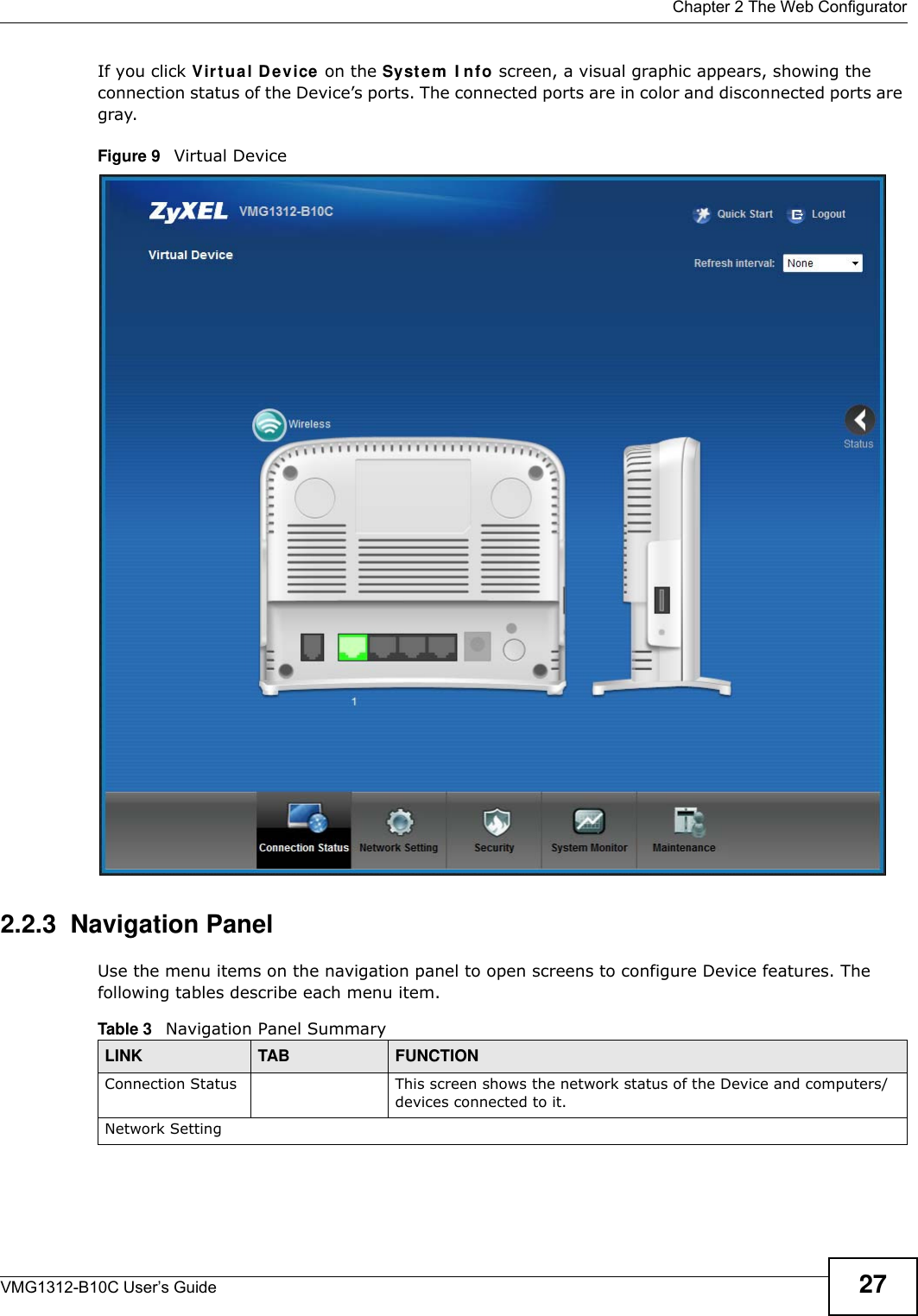  Chapter 2 The Web ConfiguratorVMG1312-B10C User’s Guide 27If you click Virt ual D evice on the Syst e m  I nfo screen, a visual graphic appears, showing the connection status of the Device’s ports. The connected ports are in color and disconnected ports are gray.Figure 9   Virtual Device2.2.3  Navigation PanelUse the menu items on the navigation panel to open screens to configure Device features. The following tables describe each menu item. Table 3   Navigation Panel SummaryLINK TAB FUNCTIONConnection Status This screen shows the network status of the Device and computers/devices connected to it.Network Setting