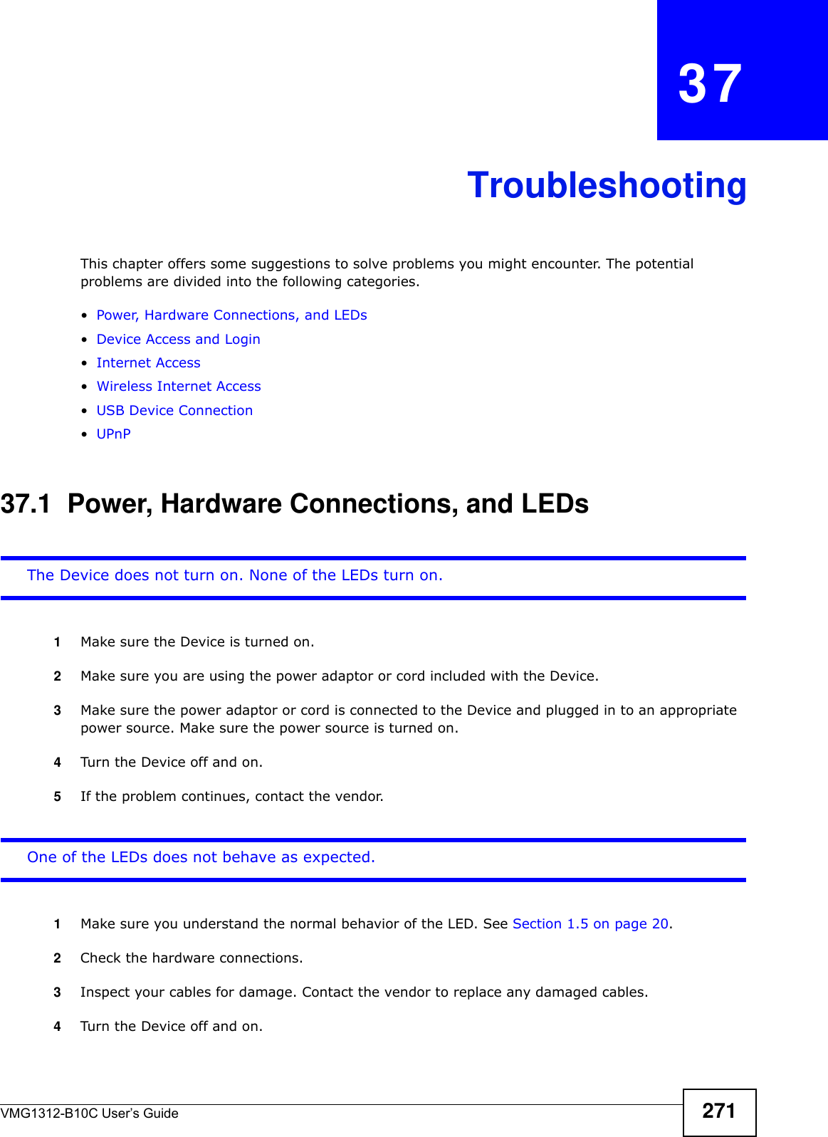 VMG1312-B10C User’s Guide 271CHAPTER   37TroubleshootingThis chapter offers some suggestions to solve problems you might encounter. The potential problems are divided into the following categories. •Power, Hardware Connections, and LEDs•Device Access and Login•Internet Access•Wireless Internet Access•USB Device Connection•UPnP37.1  Power, Hardware Connections, and LEDsThe Device does not turn on. None of the LEDs turn on.1Make sure the Device is turned on. 2Make sure you are using the power adaptor or cord included with the Device.3Make sure the power adaptor or cord is connected to the Device and plugged in to an appropriate power source. Make sure the power source is turned on.4Turn the Device off and on.5If the problem continues, contact the vendor.One of the LEDs does not behave as expected.1Make sure you understand the normal behavior of the LED. See Section 1.5 on page 20.2Check the hardware connections.3Inspect your cables for damage. Contact the vendor to replace any damaged cables.4Turn the Device off and on.