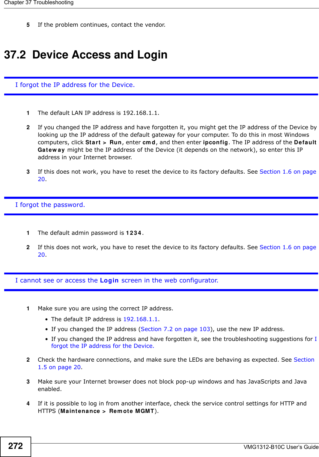 Chapter 37 TroubleshootingVMG1312-B10C User’s Guide2725If the problem continues, contact the vendor.37.2  Device Access and LoginI forgot the IP address for the Device.1The default LAN IP address is 192.168.1.1.2If you changed the IP address and have forgotten it, you might get the IP address of the Device by looking up the IP address of the default gateway for your computer. To do this in most Windows computers, click Sta r t  &gt;  Run, enter cm d, and then enter ipcon fig. The IP address of the De fa u lt  Ga t ew a y might be the IP address of the Device (it depends on the network), so enter this IP address in your Internet browser.3If this does not work, you have to reset the device to its factory defaults. See Section 1.6 on page 20.I forgot the password.1The default admin password is 1 2 3 4 .2If this does not work, you have to reset the device to its factory defaults. See Section 1.6 on page 20.I cannot see or access the Login screen in the web configurator.1Make sure you are using the correct IP address.• The default IP address is 192.168.1.1.• If you changed the IP address (Section 7.2 on page 103), use the new IP address.• If you changed the IP address and have forgotten it, see the troubleshooting suggestions for I forgot the IP address for the Device.2Check the hardware connections, and make sure the LEDs are behaving as expected. See Section 1.5 on page 20.3Make sure your Internet browser does not block pop-up windows and has JavaScripts and Java enabled. 4If it is possible to log in from another interface, check the service control settings for HTTP and HTTPS (Maint e n a nce &gt;  Rem ot e MGM T).