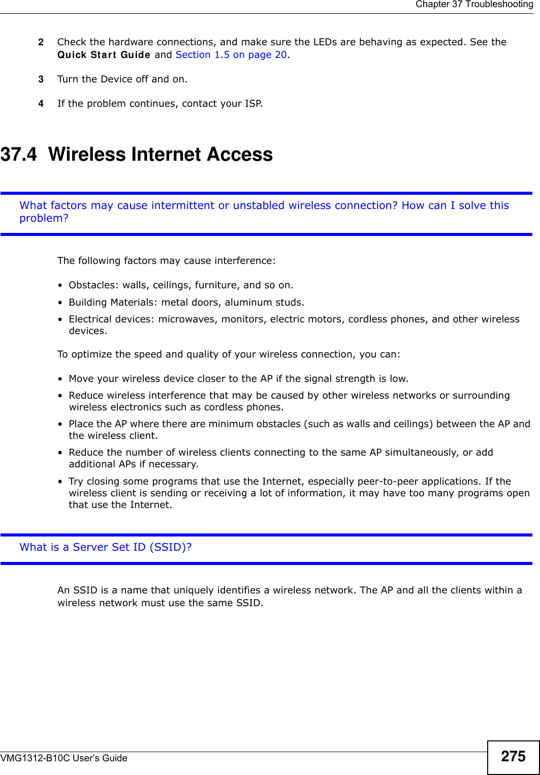  Chapter 37 TroubleshootingVMG1312-B10C User’s Guide 2752Check the hardware connections, and make sure the LEDs are behaving as expected. See the Quick  St a r t  Guide and Section 1.5 on page 20.3Turn the Device off and on.4If the problem continues, contact your ISP. 37.4  Wireless Internet AccessWhat factors may cause intermittent or unstabled wireless connection? How can I solve this problem?The following factors may cause interference:• Obstacles: walls, ceilings, furniture, and so on.• Building Materials: metal doors, aluminum studs.• Electrical devices: microwaves, monitors, electric motors, cordless phones, and other wireless devices.To optimize the speed and quality of your wireless connection, you can:• Move your wireless device closer to the AP if the signal strength is low.• Reduce wireless interference that may be caused by other wireless networks or surrounding wireless electronics such as cordless phones.• Place the AP where there are minimum obstacles (such as walls and ceilings) between the AP and the wireless client. • Reduce the number of wireless clients connecting to the same AP simultaneously, or add additional APs if necessary.• Try closing some programs that use the Internet, especially peer-to-peer applications. If the wireless client is sending or receiving a lot of information, it may have too many programs open that use the Internet. What is a Server Set ID (SSID)?An SSID is a name that uniquely identifies a wireless network. The AP and all the clients within a wireless network must use the same SSID.