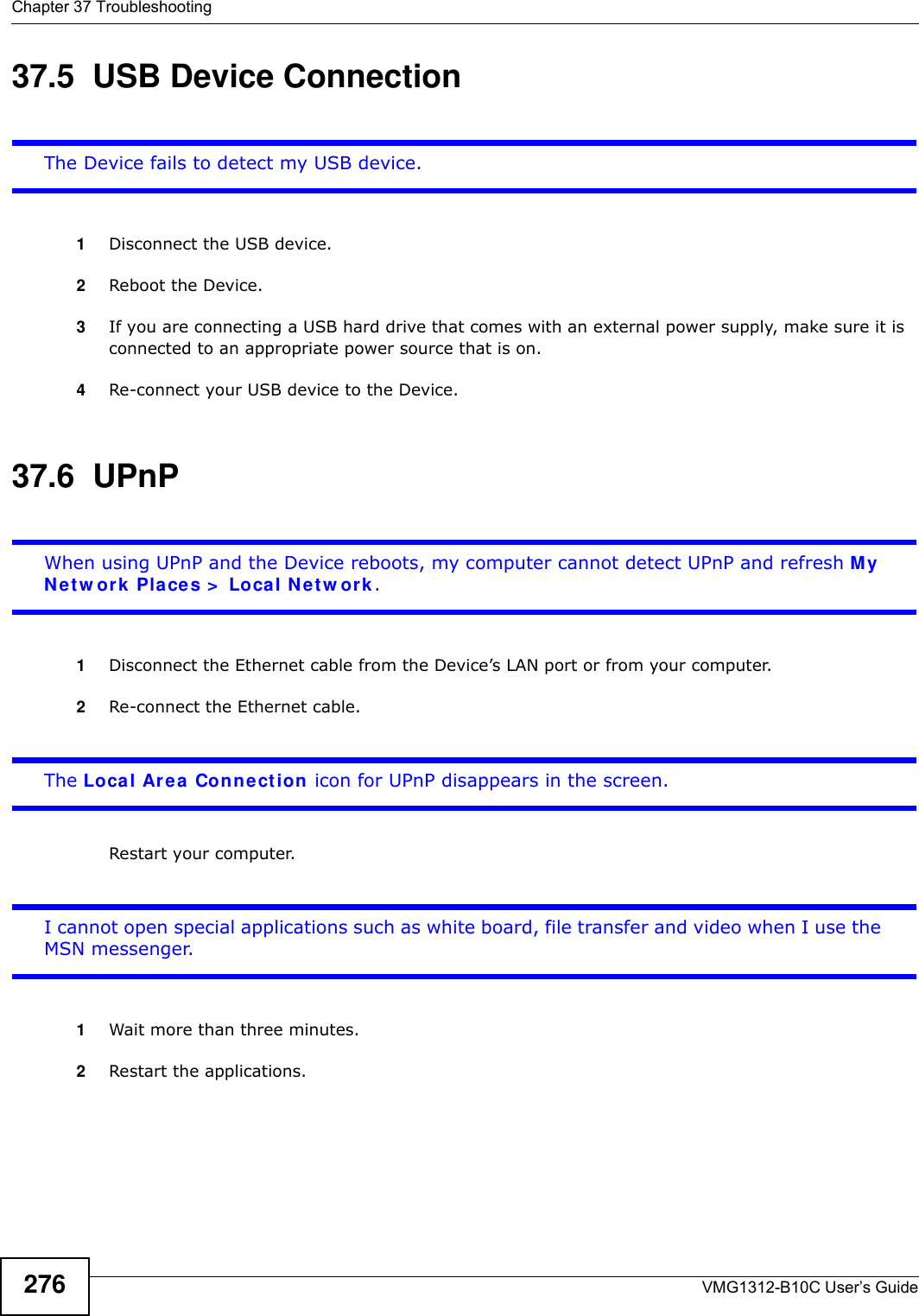 Chapter 37 TroubleshootingVMG1312-B10C User’s Guide27637.5  USB Device Connection The Device fails to detect my USB device.1Disconnect the USB device.2Reboot the Device.3If you are connecting a USB hard drive that comes with an external power supply, make sure it is connected to an appropriate power source that is on. 4Re-connect your USB device to the Device.37.6  UPnPWhen using UPnP and the Device reboots, my computer cannot detect UPnP and refresh My N et w or k  Place s &gt;  Local N e t w ork .1Disconnect the Ethernet cable from the Device’s LAN port or from your computer.2Re-connect the Ethernet cable. The Local Area  Con nection icon for UPnP disappears in the screen.Restart your computer.I cannot open special applications such as white board, file transfer and video when I use the MSN messenger.1Wait more than three minutes.2Restart the applications.