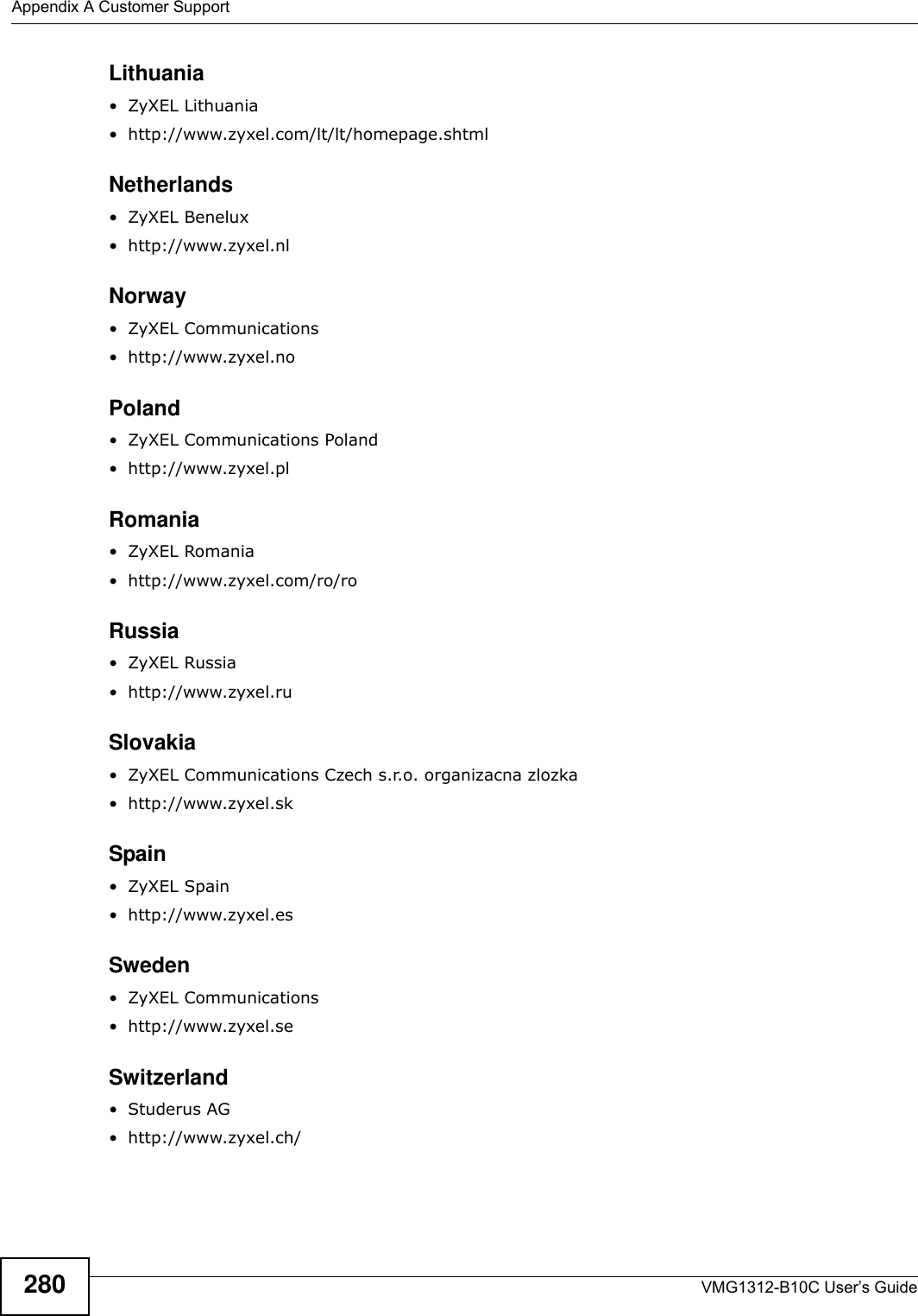 Appendix A Customer SupportVMG1312-B10C User’s Guide280Lithuania• ZyXEL Lithuania• http://www.zyxel.com/lt/lt/homepage.shtmlNetherlands•ZyXEL Benelux• http://www.zyxel.nlNorway• ZyXEL Communications• http://www.zyxel.noPoland• ZyXEL Communications Poland• http://www.zyxel.plRomania•ZyXEL Romania• http://www.zyxel.com/ro/roRussia• ZyXEL Russia • http://www.zyxel.ruSlovakia• ZyXEL Communications Czech s.r.o. organizacna zlozka• http://www.zyxel.skSpain•ZyXEL Spain• http://www.zyxel.esSweden• ZyXEL Communications • http://www.zyxel.seSwitzerland•Studerus AG• http://www.zyxel.ch/