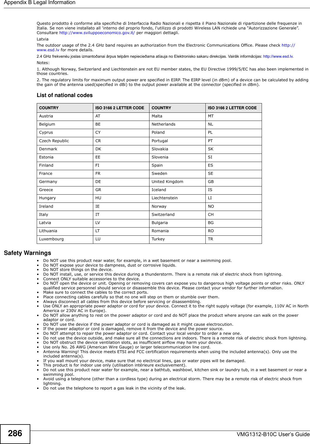 Appendix B Legal InformationVMG1312-B10C User’s Guide286Questo prodotto è conforme alla specifiche di Interfaccia Radio Nazionali e rispetta il Piano Nazionale di ripartizione delle frequenze in Italia. Se non viene installato all &apos;interno del proprio fondo, l&apos;utilizzo di prodotti Wireless LAN richiede una “Autorizzazione Generale”. Consultare http://www.sviluppoeconomico.gov.it/ per maggiori dettagli.LatviaThe outdoor usage of the 2.4 GHz band requires an authorization from the Electronic Communications Office. Please check http://www.esd.lv for more details.2.4 GHz frekvenèu joslas izmantoðanai ârpus telpâm nepiecieðama atïauja no Elektronisko sakaru direkcijas. Vairâk informâcijas: http://www.esd.lv.Notes:1. Although Norway, Switzerland and Liechtenstein are not EU member states, the EU Directive 1999/5/EC has also been implemented in those countries.2. The regulatory limits for maximum output power are specified in EIRP. The EIRP level (in dBm) of a device can be calculated by adding the gain of the antenna used(specified in dBi) to the output power available at the connector (specified in dBm).List of national codesSafety Warnings• Do NOT use this product near water, for example, in a wet basement or near a swimming pool.• Do NOT expose your device to dampness, dust or corrosive liquids.• Do NOT store things on the device.• Do NOT install, use, or service this device during a thunderstorm. There is a remote risk of electric shock from lightning.• Connect ONLY suitable accessories to the device.• Do NOT open the device or unit. Opening or removing covers can expose you to dangerous high voltage points or other risks. ONLY qualified service personnel should service or disassemble this device. Please contact your vendor for further information. • Make sure to connect the cables to the correct ports.• Place connecting cables carefully so that no one will step on them or stumble over them.• Always disconnect all cables from this device before servicing or disassembling.• Use ONLY an appropriate power adaptor or cord for your device. Connect it to the right supply voltage (for example, 110V AC in North America or 230V AC in Europe).• Do NOT allow anything to rest on the power adaptor or cord and do NOT place the product where anyone can walk on the power adaptor or cord.• Do NOT use the device if the power adaptor or cord is damaged as it might cause electrocution.• If the power adaptor or cord is damaged, remove it from the device and the power source.• Do NOT attempt to repair the power adaptor or cord. Contact your local vendor to order a new one.• Do not use the device outside, and make sure all the connections are indoors. There is a remote risk of electric shock from lightning. • Do NOT obstruct the device ventilation slots, as insufficient airflow may harm your device. • Use only No. 26 AWG (American Wire Gauge) or larger telecommunication line cord. • Antenna Warning! This device meets ETSI and FCC certification requirements when using the included antenna(s). Only use the included antenna(s). • If you wall mount your device, make sure that no electrical lines, gas or water pipes will be damaged. • This product is for indoor use only (utilisation intérieure exclusivement). • Do not use this product near water for example, near a bathtub, washbowl, kitchen sink or laundry tub, in a wet basement or near a swimming pool.• Avoid using a telephone (other than a cordless type) during an electrical storm. There may be a remote risk of electric shock from lightning.• Do not use the telephone to report a gas leak in the vicinity of the leak.COUNTRY ISO 3166 2 LETTER CODE COUNTRY ISO 3166 2 LETTER CODEAustria AT Malta MTBelgium BE Netherlands NLCyprus CY Poland PLCzech Republic CR Portugal PTDenmark DK Slovakia SKEstonia EE Slovenia SIFinland FI Spain ESFrance FR Sweden SEGermany DE United Kingdom GBGreece GR Iceland ISHungary HU Liechtenstein LIIreland IE Norway NOItaly IT Switzerland CHLatvia LV Bulgaria BGLithuania LT Romania ROLuxembourg LU Turkey TR