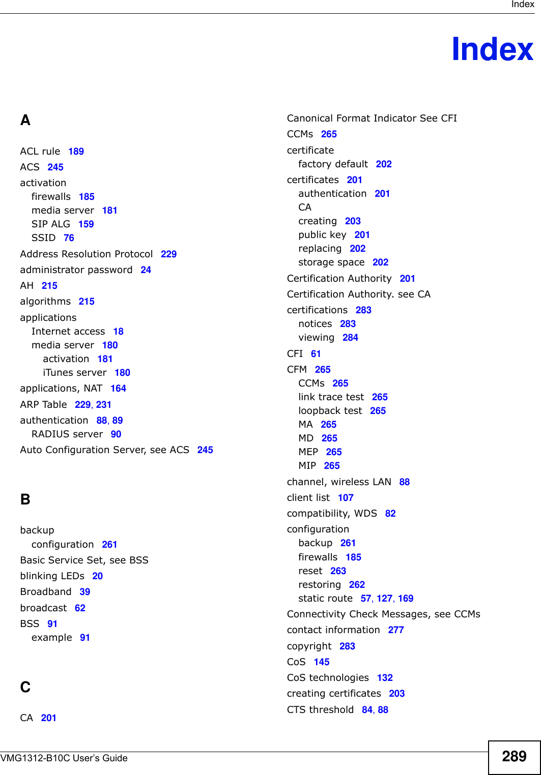  IndexVMG1312-B10C User’s Guide 289IndexAACL rule 189ACS 245activationfirewalls 185media server 181SIP ALG 159SSID 76Address Resolution Protocol 229administrator password 24AH 215algorithms 215applicationsInternet access 18media server 180activation 181iTunes server 180applications, NAT 164ARP Table 229, 231authentication 88, 89RADIUS server 90Auto Configuration Server, see ACS 245Bbackupconfiguration 261Basic Service Set, see BSSblinking LEDs 20Broadband 39broadcast 62BSS 91example 91CCA 201Canonical Format Indicator See CFICCMs 265certificatefactory default 202certificates 201authentication 201CAcreating 203public key 201replacing 202storage space 202Certification Authority 201Certification Authority. see CAcertifications 283notices 283viewing 284CFI 61CFM 265CCMs 265link trace test 265loopback test 265MA 265MD 265MEP 265MIP 265channel, wireless LAN 88client list 107compatibility, WDS 82configurationbackup 261firewalls 185reset 263restoring 262static route 57, 127, 169Connectivity Check Messages, see CCMscontact information 277copyright 283CoS 145CoS technologies 132creating certificates 203CTS threshold 84, 88