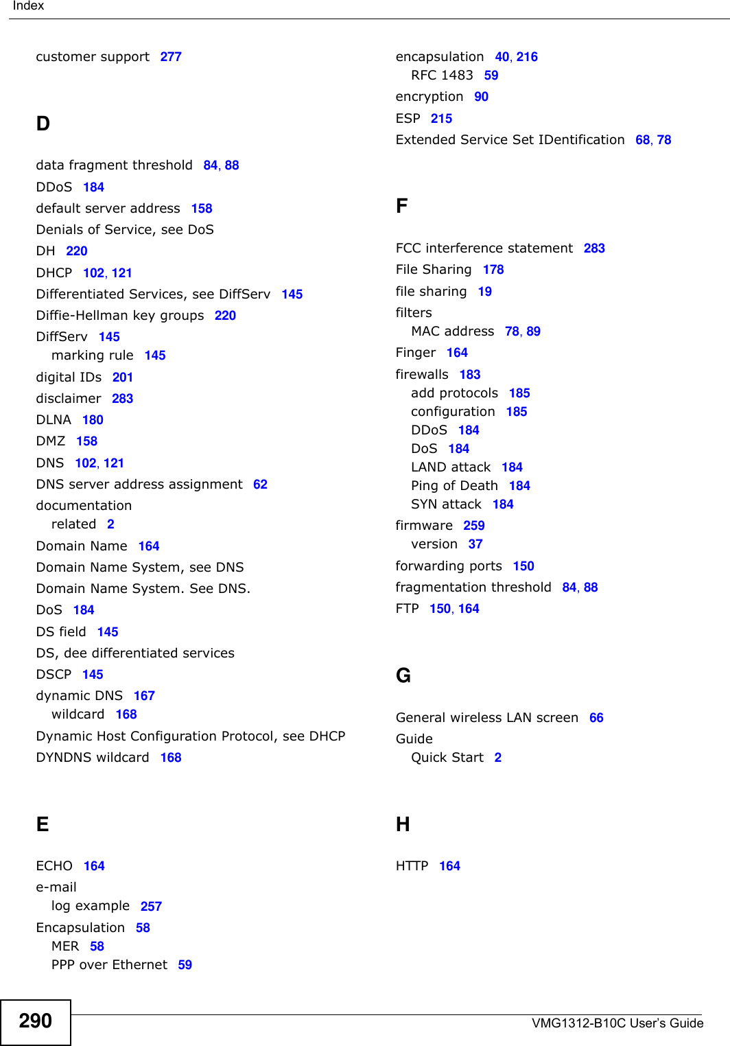 VMG1312-B10C User’s Guide290Indexcustomer support 277Ddata fragment threshold 84, 88DDoS 184default server address 158Denials of Service, see DoSDH 220DHCP 102, 121Differentiated Services, see DiffServ 145Diffie-Hellman key groups 220DiffServ 145marking rule 145digital IDs 201disclaimer 283DLNA 180DMZ 158DNS 102, 121DNS server address assignment 62documentationrelated 2Domain Name 164Domain Name System, see DNSDomain Name System. See DNS.DoS 184DS field 145DS, dee differentiated servicesDSCP 145dynamic DNS 167wildcard 168Dynamic Host Configuration Protocol, see DHCPDYNDNS wildcard 168EECHO 164e-maillog example 257Encapsulation 58MER 58PPP over Ethernet 59encapsulation 40, 216RFC 1483 59encryption 90ESP 215Extended Service Set IDentification 68, 78FFCC interference statement 283File Sharing 178file sharing 19filtersMAC address 78, 89Finger 164firewalls 183add protocols 185configuration 185DDoS 184DoS 184LAND attack 184Ping of Death 184SYN attack 184firmware 259version 37forwarding ports 150fragmentation threshold 84, 88FTP 150, 164GGeneral wireless LAN screen 66GuideQuick Start 2HHTTP 164