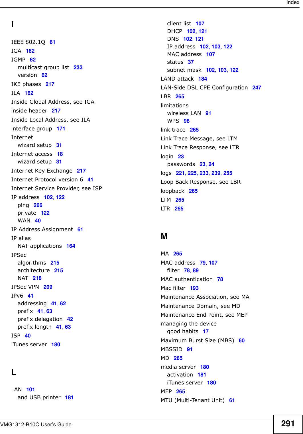  IndexVMG1312-B10C User’s Guide 291IIEEE 802.1Q 61IGA 162IGMP 62multicast group list 233version 62IKE phases 217ILA 162Inside Global Address, see IGAinside header 217Inside Local Address, see ILAinterface group 171Internetwizard setup 31Internet access 18wizard setup 31Internet Key Exchange 217Internet Protocol version 6 41Internet Service Provider, see ISPIP address 102, 122ping 266private 122WAN 40IP Address Assignment 61IP aliasNAT applications 164IPSecalgorithms 215architecture 215NAT 218IPSec VPN 209IPv6 41addressing 41, 62prefix 41, 63prefix delegation 42prefix length 41, 63ISP 40iTunes server 180LLAN 101and USB printer 181client list 107DHCP 102, 121DNS 102, 121IP address 102, 103, 122MAC address 107status 37subnet mask 102, 103, 122LAND attack 184LAN-Side DSL CPE Configuration 247LBR 265limitationswireless LAN 91WPS 98link trace 265Link Trace Message, see LTMLink Trace Response, see LTRlogin 23passwords 23, 24logs 221, 225, 233, 239, 255Loop Back Response, see LBRloopback 265LTM 265LTR 265MMA 265MAC address 79, 107filter 78, 89MAC authentication 78Mac filter 193Maintenance Association, see MAMaintenance Domain, see MDMaintenance End Point, see MEPmanaging the devicegood habits 17Maximum Burst Size (MBS) 60MBSSID 91MD 265media server 180activation 181iTunes server 180MEP 265MTU (Multi-Tenant Unit) 61