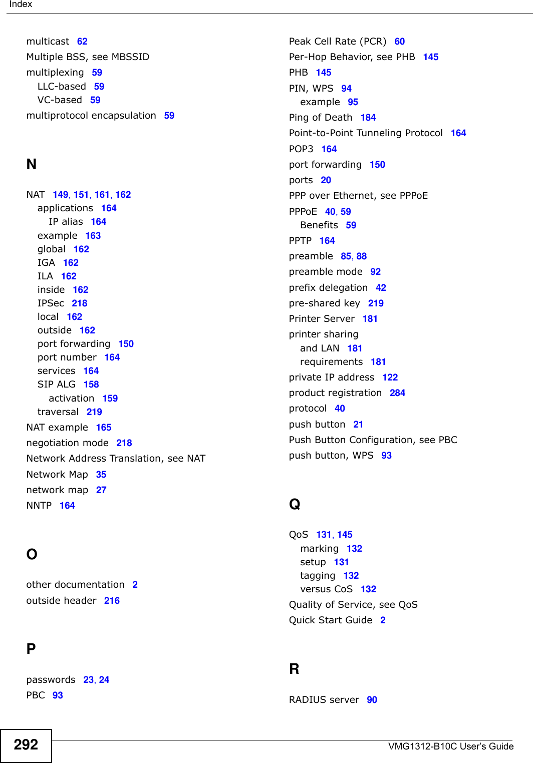VMG1312-B10C User’s Guide292Indexmulticast 62Multiple BSS, see MBSSIDmultiplexing 59LLC-based 59VC-based 59multiprotocol encapsulation 59NNAT 149, 151, 161, 162applications 164IP alias 164example 163global 162IGA 162ILA 162inside 162IPSec 218local 162outside 162port forwarding 150port number 164services 164SIP ALG 158activation 159traversal 219NAT example 165negotiation mode 218Network Address Translation, see NATNetwork Map 35network map 27NNTP 164Oother documentation 2outside header 216Ppasswords 23, 24PBC 93Peak Cell Rate (PCR) 60Per-Hop Behavior, see PHB 145PHB 145PIN, WPS 94example 95Ping of Death 184Point-to-Point Tunneling Protocol 164POP3 164port forwarding 150ports 20PPP over Ethernet, see PPPoEPPPoE 40, 59Benefits 59PPTP 164preamble 85, 88preamble mode 92prefix delegation 42pre-shared key 219Printer Server 181printer sharingand LAN 181requirements 181private IP address 122product registration 284protocol 40push button 21Push Button Configuration, see PBCpush button, WPS 93QQoS 131, 145marking 132setup 131tagging 132versus CoS 132Quality of Service, see QoSQuick Start Guide 2RRADIUS server 90