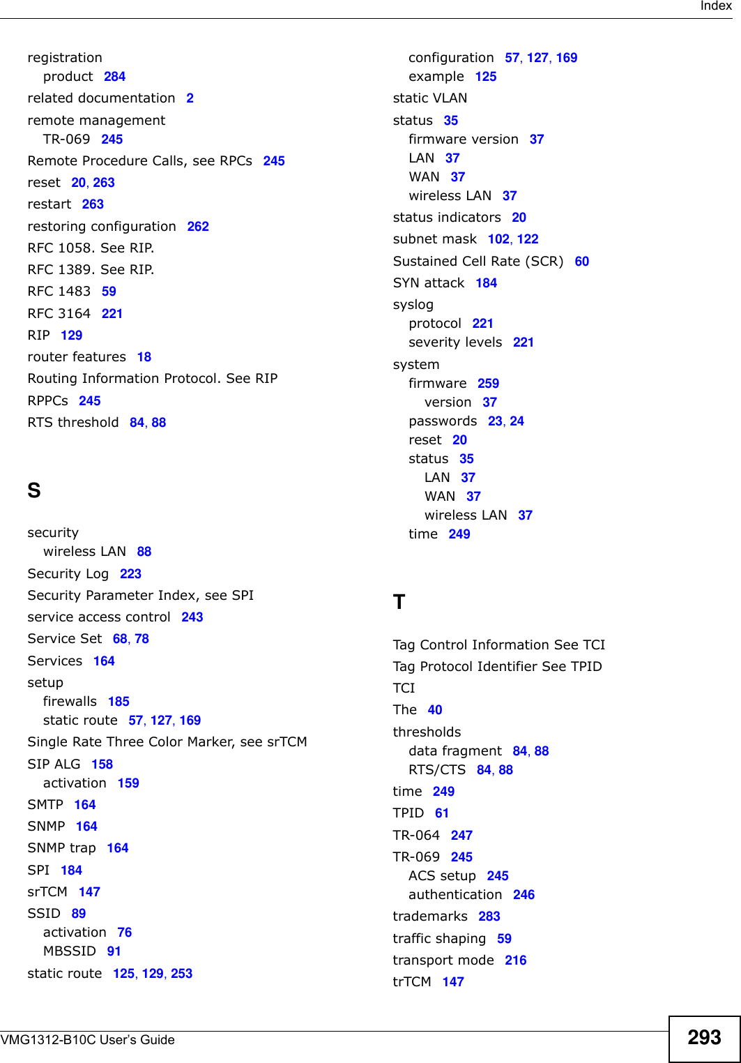  IndexVMG1312-B10C User’s Guide 293registrationproduct 284related documentation 2remote managementTR-069 245Remote Procedure Calls, see RPCs 245reset 20, 263restart 263restoring configuration 262RFC 1058. See RIP.RFC 1389. See RIP.RFC 1483 59RFC 3164 221RIP 129router features 18Routing Information Protocol. See RIPRPPCs 245RTS threshold 84, 88Ssecuritywireless LAN 88Security Log 223Security Parameter Index, see SPIservice access control 243Service Set 68, 78Services 164setupfirewalls 185static route 57, 127, 169Single Rate Three Color Marker, see srTCMSIP ALG 158activation 159SMTP 164SNMP 164SNMP trap 164SPI 184srTCM 147SSID 89activation 76MBSSID 91static route 125, 129, 253configuration 57, 127, 169example 125static VLANstatus 35firmware version 37LAN 37WAN 37wireless LAN 37status indicators 20subnet mask 102, 122Sustained Cell Rate (SCR) 60SYN attack 184syslogprotocol 221severity levels 221systemfirmware 259version 37passwords 23, 24reset 20status 35LAN 37WAN 37wireless LAN 37time 249TTag Control Information See TCITag Protocol Identifier See TPIDTCIThe 40thresholdsdata fragment 84, 88RTS/CTS 84, 88time 249TPID 61TR-064 247TR-069 245ACS setup 245authentication 246trademarks 283traffic shaping 59transport mode 216trTCM 147