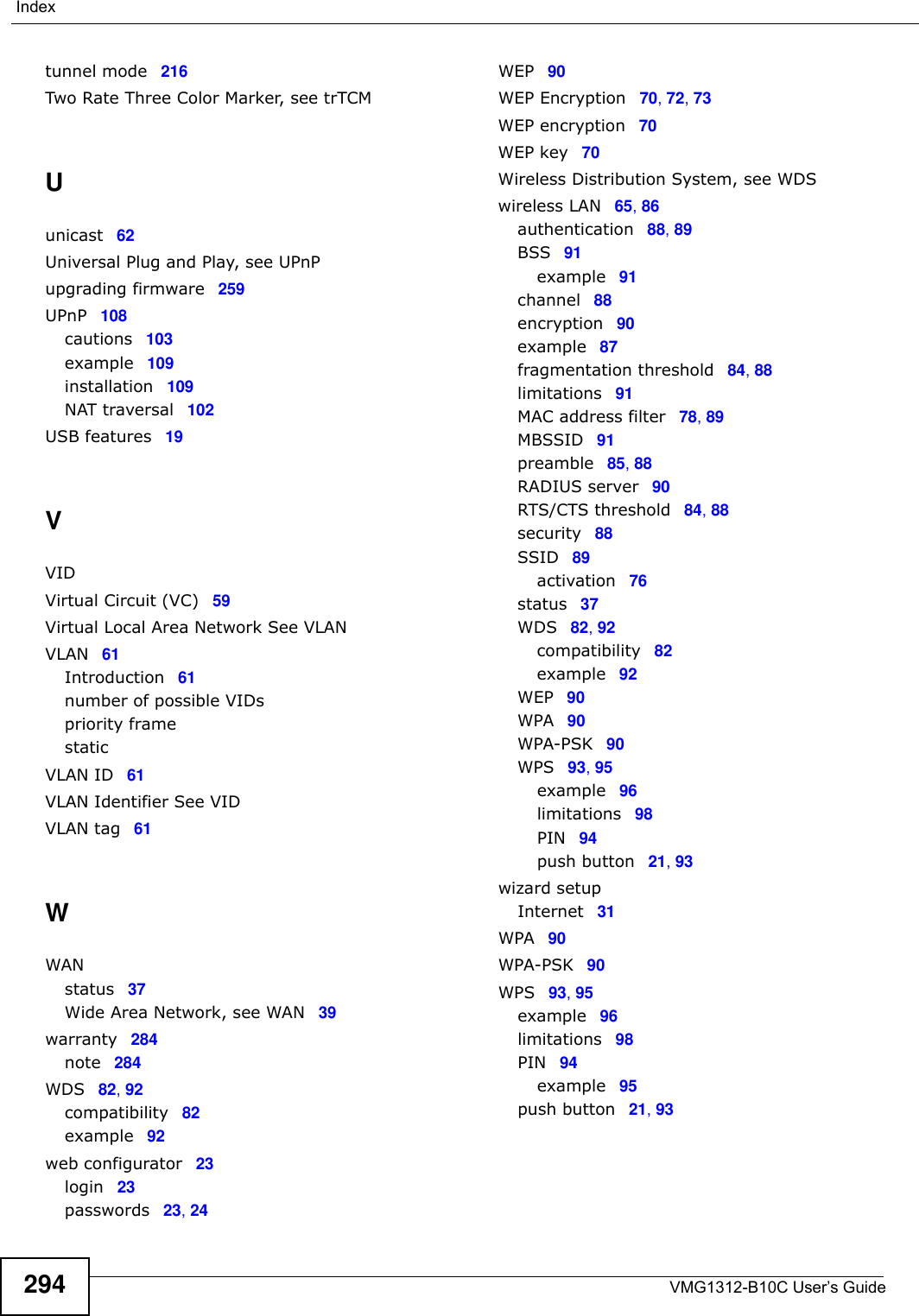 VMG1312-B10C User’s Guide294Indextunnel mode 216Two Rate Three Color Marker, see trTCMUunicast 62Universal Plug and Play, see UPnPupgrading firmware 259UPnP 108cautions 103example 109installation 109NAT traversal 102USB features 19VVIDVirtual Circuit (VC) 59Virtual Local Area Network See VLANVLAN 61Introduction 61number of possible VIDspriority framestaticVLAN ID 61VLAN Identifier See VIDVLAN tag 61WWANstatus 37Wide Area Network, see WAN 39warranty 284note 284WDS 82, 92compatibility 82example 92web configurator 23login 23passwords 23, 24WEP 90WEP Encryption 70, 72, 73WEP encryption 70WEP key 70Wireless Distribution System, see WDSwireless LAN 65, 86authentication 88, 89BSS 91example 91channel 88encryption 90example 87fragmentation threshold 84, 88limitations 91MAC address filter 78, 89MBSSID 91preamble 85, 88RADIUS server 90RTS/CTS threshold 84, 88security 88SSID 89activation 76status 37WDS 82, 92compatibility 82example 92WEP 90WPA 90WPA-PSK 90WPS 93, 95example 96limitations 98PIN 94push button 21, 93wizard setupInternet 31WPA 90WPA-PSK 90WPS 93, 95example 96limitations 98PIN 94example 95push button 21, 93