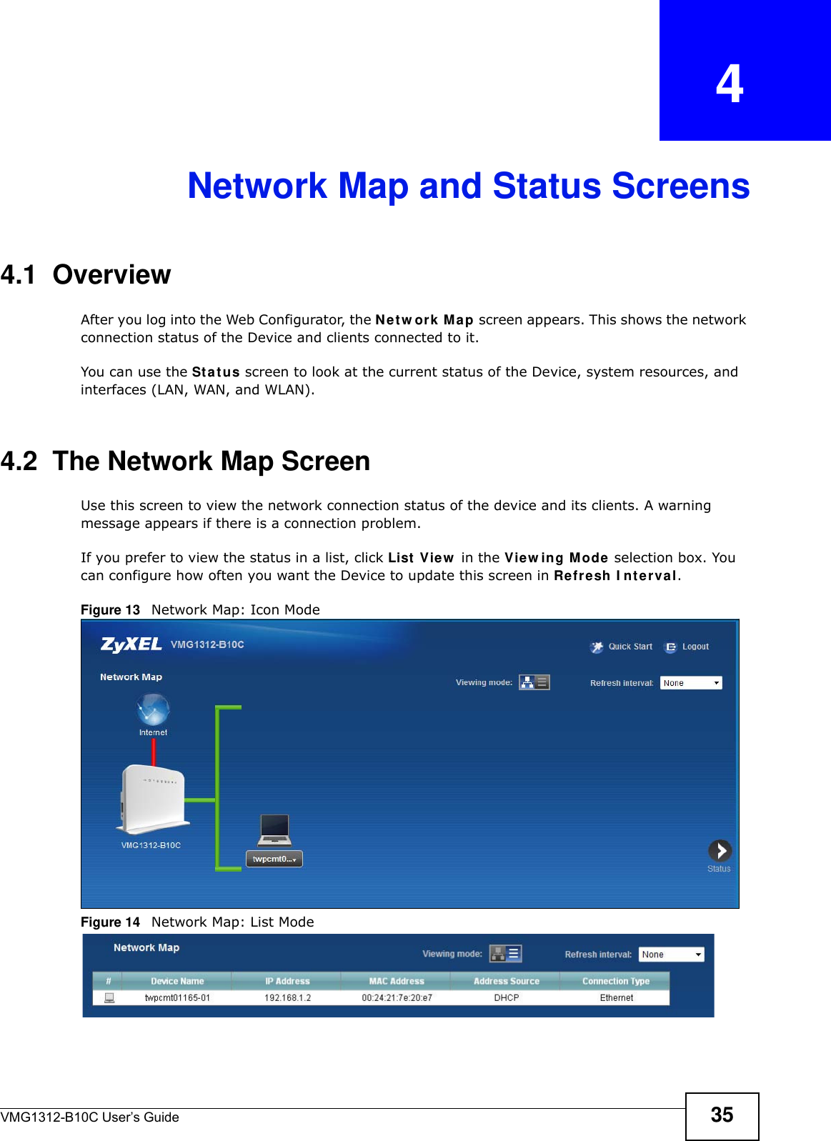 VMG1312-B10C User’s Guide 35CHAPTER   4Network Map and Status Screens4.1  OverviewAfter you log into the Web Configurator, the N et w or k M a p screen appears. This shows the network connection status of the Device and clients connected to it. You can use the St a t u s screen to look at the current status of the Device, system resources, and interfaces (LAN, WAN, and WLAN). 4.2  The Network Map ScreenUse this screen to view the network connection status of the device and its clients. A warning message appears if there is a connection problem. If you prefer to view the status in a list, click List  View  in the View in g M ode  selection box. You can configure how often you want the Device to update this screen in Refresh I nt erval.Figure 13   Network Map: Icon Mode Figure 14   Network Map: List Mode