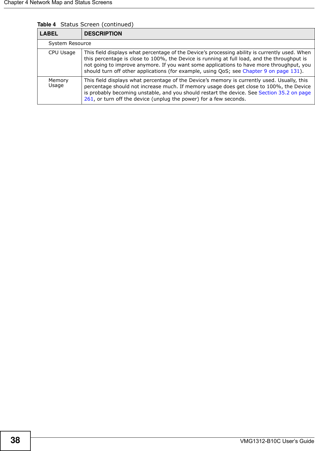 Chapter 4 Network Map and Status ScreensVMG1312-B10C User’s Guide38System ResourceCPU Usage This field displays what percentage of the Device’s processing ability is currently used. When this percentage is close to 100%, the Device is running at full load, and the throughput is not going to improve anymore. If you want some applications to have more throughput, you should turn off other applications (for example, using QoS; see Chapter 9 on page 131).Memory Usage This field displays what percentage of the Device’s memory is currently used. Usually, this percentage should not increase much. If memory usage does get close to 100%, the Device is probably becoming unstable, and you should restart the device. See Section 35.2 on page 261, or turn off the device (unplug the power) for a few seconds.Table 4   Status Screen (continued)LABEL DESCRIPTION