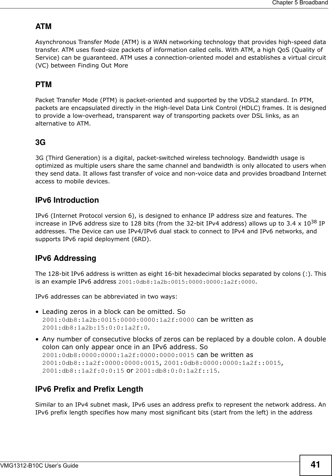  Chapter 5 BroadbandVMG1312-B10C User’s Guide 41ATMAsynchronous Transfer Mode (ATM) is a WAN networking technology that provides high-speed data transfer. ATM uses fixed-size packets of information called cells. With ATM, a high QoS (Quality of Service) can be guaranteed. ATM uses a connection-oriented model and establishes a virtual circuit (VC) between Finding Out MorePTMPacket Transfer Mode (PTM) is packet-oriented and supported by the VDSL2 standard. In PTM, packets are encapsulated directly in the High-level Data Link Control (HDLC) frames. It is designed to provide a low-overhead, transparent way of transporting packets over DSL links, as an alternative to ATM.3G 3G (Third Generation) is a digital, packet-switched wireless technology. Bandwidth usage is optimized as multiple users share the same channel and bandwidth is only allocated to users when they send data. It allows fast transfer of voice and non-voice data and provides broadband Internet access to mobile devices. IPv6 IntroductionIPv6 (Internet Protocol version 6), is designed to enhance IP address size and features. The increase in IPv6 address size to 128 bits (from the 32-bit IPv4 address) allows up to 3.4 x 1038 IP addresses. The Device can use IPv4/IPv6 dual stack to connect to IPv4 and IPv6 networks, and supports IPv6 rapid deployment (6RD). IPv6 AddressingThe 128-bit IPv6 address is written as eight 16-bit hexadecimal blocks separated by colons (:). This is an example IPv6 address 2001:0db8:1a2b:0015:0000:0000:1a2f:0000.IPv6 addresses can be abbreviated in two ways:• Leading zeros in a block can be omitted. So 2001:0db8:1a2b:0015:0000:0000:1a2f:0000 can be written as 2001:db8:1a2b:15:0:0:1a2f:0. • Any number of consecutive blocks of zeros can be replaced by a double colon. A double colon can only appear once in an IPv6 address. So 2001:0db8:0000:0000:1a2f:0000:0000:0015 can be written as 2001:0db8::1a2f:0000:0000:0015, 2001:0db8:0000:0000:1a2f::0015, 2001:db8::1a2f:0:0:15 or 2001:db8:0:0:1a2f::15.IPv6 Prefix and Prefix LengthSimilar to an IPv4 subnet mask, IPv6 uses an address prefix to represent the network address. An IPv6 prefix length specifies how many most significant bits (start from the left) in the address 