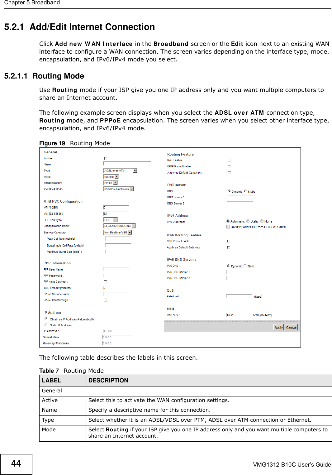 Chapter 5 BroadbandVMG1312-B10C User’s Guide445.2.1  Add/Edit Internet ConnectionClick Add n e w  W AN  I n t e r fa ce in the Broadba n d screen or the Edit  icon next to an existing WAN interface to configure a WAN connection. The screen varies depending on the interface type, mode, encapsulation, and IPv6/IPv4 mode you select. 5.2.1.1  Routing ModeUse Rou t ing  mode if your ISP give you one IP address only and you want multiple computers to share an Internet account. The following example screen displays when you select the ADSL over ATM  connection type, Rou t in g mode, and PPPoE encapsulation. The screen varies when you select other interface type, encapsulation, and IPv6/IPv4 mode.Figure 19   Routing ModeThe following table describes the labels in this screen.Table 7   Routing ModeLABEL DESCRIPTIONGeneralActive Select this to activate the WAN configuration settings.Name Specify a descriptive name for this connection.Type Select whether it is an ADSL/VDSL over PTM, ADSL over ATM connection or Ethernet.Mode Select Ro ut in g if your ISP give you one IP address only and you want multiple computers to share an Internet account. 