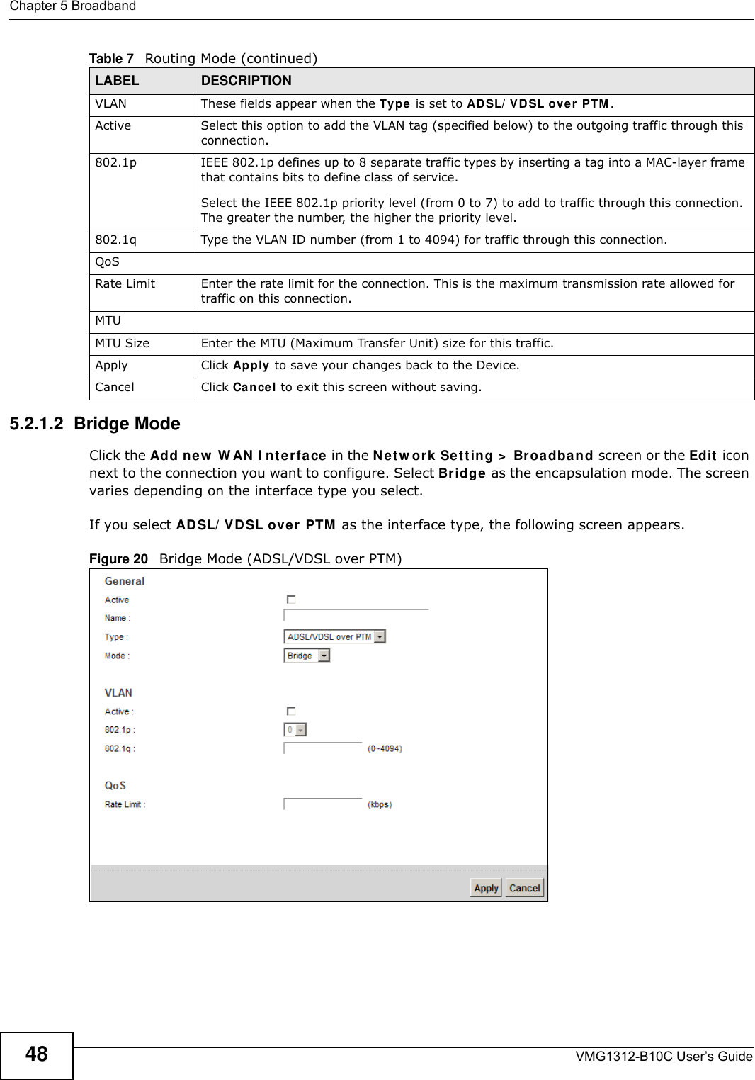 Chapter 5 BroadbandVMG1312-B10C User’s Guide485.2.1.2  Bridge ModeClick the Add new  W AN  I nt erface in the N e t w or k  Set t ing &gt;  Br oadba n d screen or the Edit  icon next to the connection you want to configure. Select Br idge as the encapsulation mode. The screen varies depending on the interface type you select. If you select AD SL/ VDSL ove r  PTM  as the interface type, the following screen appears.Figure 20   Bridge Mode (ADSL/VDSL over PTM)VLAN These fields appear when the Ty pe  is set to ADSL/ VD SL ov er PTM .Active Select this option to add the VLAN tag (specified below) to the outgoing traffic through this connection.802.1p  IEEE 802.1p defines up to 8 separate traffic types by inserting a tag into a MAC-layer frame that contains bits to define class of service. Select the IEEE 802.1p priority level (from 0 to 7) to add to traffic through this connection. The greater the number, the higher the priority level.802.1q Type the VLAN ID number (from 1 to 4094) for traffic through this connection.QoSRate Limit Enter the rate limit for the connection. This is the maximum transmission rate allowed for traffic on this connection.MTUMTU Size Enter the MTU (Maximum Transfer Unit) size for this traffic.Apply Click Apply to save your changes back to the Device.Cancel Click Cancel to exit this screen without saving.Table 7   Routing Mode (continued)LABEL DESCRIPTION