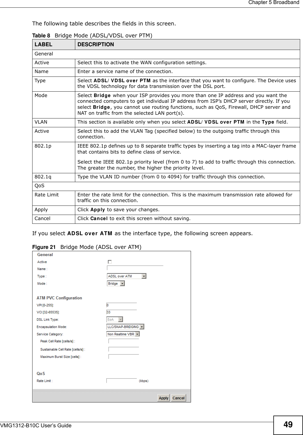  Chapter 5 BroadbandVMG1312-B10C User’s Guide 49The following table describes the fields in this screen.If you select AD SL over  ATM  as the interface type, the following screen appears.Figure 21   Bridge Mode (ADSL over ATM)Table 8   Bridge Mode (ADSL/VDSL over PTM)LABEL DESCRIPTIONGeneralActive Select this to activate the WAN configuration settings.Name Enter a service name of the connection.Type Select ADSL/ VDSL ov er  PTM as the interface that you want to configure. The Device uses the VDSL technology for data transmission over the DSL port.Mode Select Bridge  when your ISP provides you more than one IP address and you want the connected computers to get individual IP address from ISP’s DHCP server directly. If you select Br idge, you cannot use routing functions, such as QoS, Firewall, DHCP server and NAT on traffic from the selected LAN port(s).VLAN This section is available only when you select AD SL/ VD SL ove r  PTM in the Type  field.Active Select this to add the VLAN Tag (specified below) to the outgoing traffic through this connection.802.1p IEEE 802.1p defines up to 8 separate traffic types by inserting a tag into a MAC-layer frame that contains bits to define class of service. Select the IEEE 802.1p priority level (from 0 to 7) to add to traffic through this connection. The greater the number, the higher the priority level.802.1q Type the VLAN ID number (from 0 to 4094) for traffic through this connection.QoSRate Limit Enter the rate limit for the connection. This is the maximum transmission rate allowed for traffic on this connection.Apply Click Apply to save your changes.Cancel Click Cancel to exit this screen without saving.