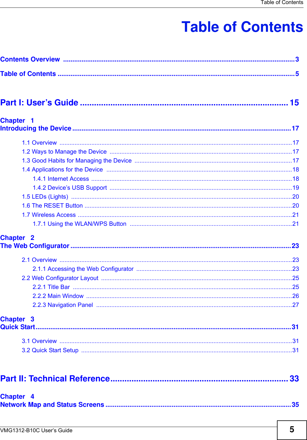   Table of ContentsVMG1312-B10C User’s Guide 5Table of ContentsContents Overview  ..............................................................................................................................3Table of Contents .................................................................................................................................5Part I: User’s Guide ......................................................................................... 15Chapter   1Introducing the Device .......................................................................................................................171.1 Overview  ...........................................................................................................................................171.2 Ways to Manage the Device  .............................................................................................................171.3 Good Habits for Managing the Device  ..............................................................................................171.4 Applications for the Device  ...............................................................................................................181.4.1 Internet Access ........................................................................................................................181.4.2 Device’s USB Support  .............................................................................................................191.5 LEDs (Lights)  ....................................................................................................................................201.6 The RESET Button ............................................................................................................................201.7 Wireless Access ................................................................................................................................211.7.1 Using the WLAN/WPS Button  .................................................................................................21Chapter   2The Web Configurator ........................................................................................................................232.1 Overview  ...........................................................................................................................................232.1.1 Accessing the Web Configurator  .............................................................................................232.2 Web Configurator Layout  ..................................................................................................................252.2.1 Title Bar  ...................................................................................................................................252.2.2 Main Window  ...........................................................................................................................262.2.3 Navigation Panel  .....................................................................................................................27Chapter   3Quick Start...........................................................................................................................................313.1 Overview  ...........................................................................................................................................313.2 Quick Start Setup  ..............................................................................................................................31Part II: Technical Reference............................................................................ 33Chapter   4Network Map and Status Screens .....................................................................................................35