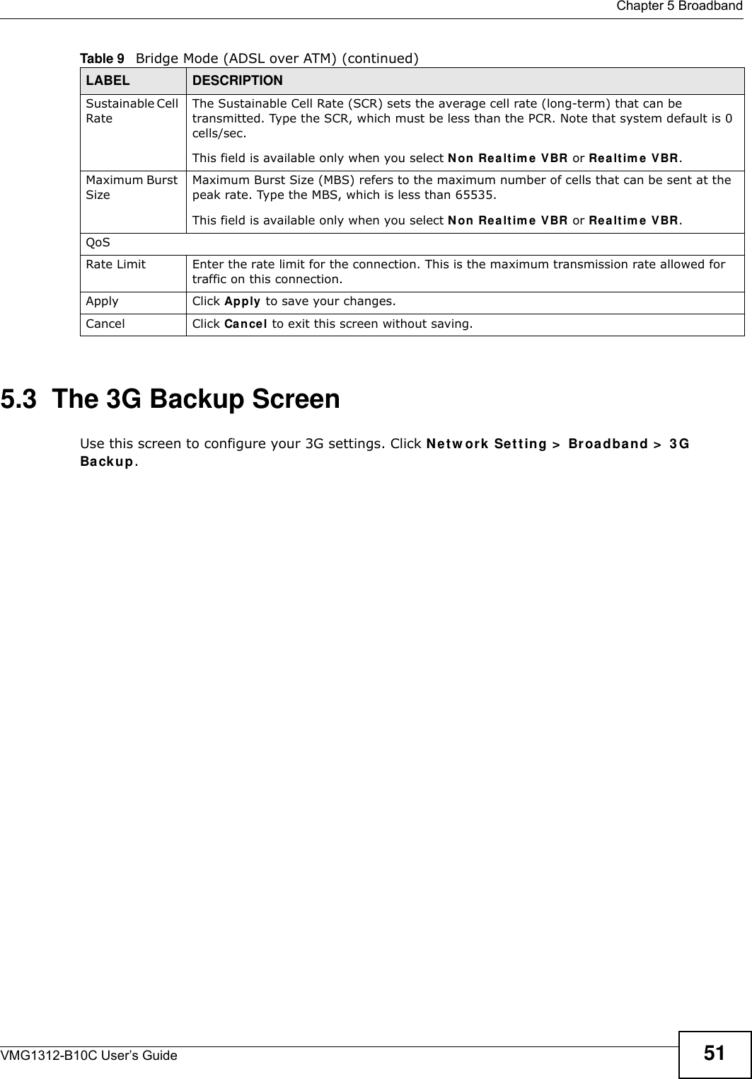  Chapter 5 BroadbandVMG1312-B10C User’s Guide 515.3  The 3G Backup ScreenUse this screen to configure your 3G settings. Click Ne t w ork  Se t t ing &gt;  Broa dba nd &gt;  3 G Backup.Sustainable Cell RateThe Sustainable Cell Rate (SCR) sets the average cell rate (long-term) that can be transmitted. Type the SCR, which must be less than the PCR. Note that system default is 0 cells/sec. This field is available only when you select Non  Rea lt im e V BR or Re a lt im e VBR.Maximum Burst SizeMaximum Burst Size (MBS) refers to the maximum number of cells that can be sent at the peak rate. Type the MBS, which is less than 65535.This field is available only when you select Non  Rea lt im e V BR or Re a lt im e VBR.QoSRate Limit Enter the rate limit for the connection. This is the maximum transmission rate allowed for traffic on this connection.Apply Click Apply to save your changes.Cancel Click Cancel to exit this screen without saving.Table 9   Bridge Mode (ADSL over ATM) (continued)LABEL DESCRIPTION