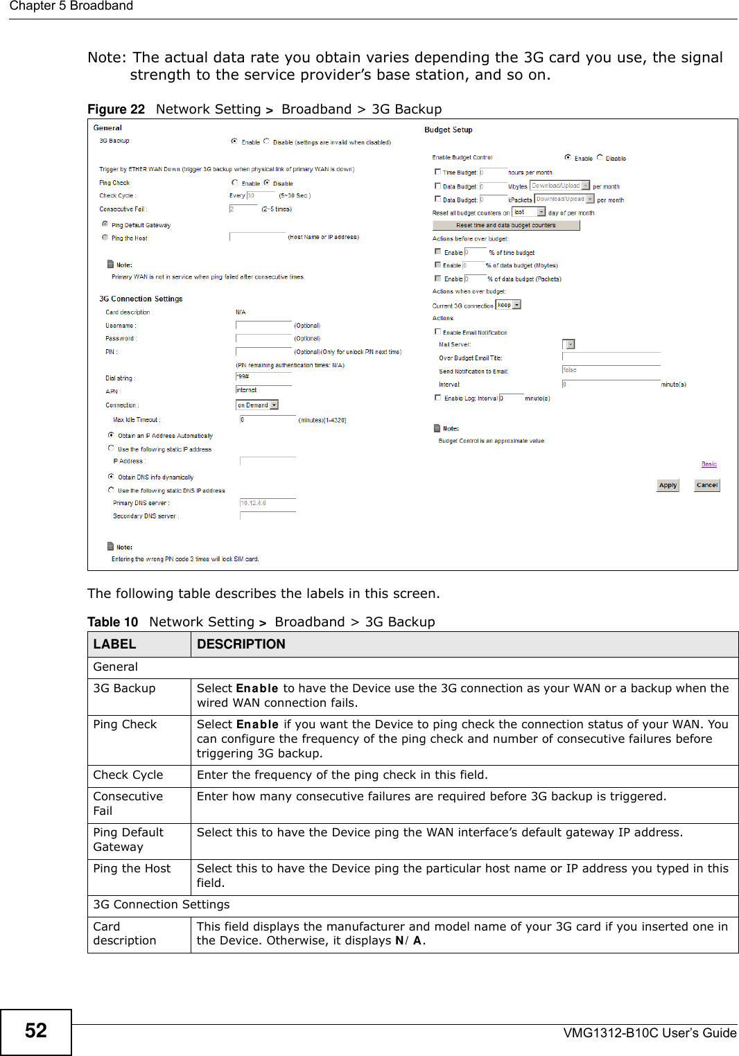 Chapter 5 BroadbandVMG1312-B10C User’s Guide52Note: The actual data rate you obtain varies depending the 3G card you use, the signal strength to the service provider’s base station, and so on.Figure 22   Network Setting &gt;  Broadband &gt; 3G Backup The following table describes the labels in this screen. Table 10   Network Setting &gt;  Broadband &gt; 3G BackupLABEL DESCRIPTIONGeneral3G Backup Select Enable  to have the Device use the 3G connection as your WAN or a backup when the wired WAN connection fails.Ping Check Select En able  if you want the Device to ping check the connection status of your WAN. You can configure the frequency of the ping check and number of consecutive failures before triggering 3G backup.Check Cycle  Enter the frequency of the ping check in this field.Consecutive Fail Enter how many consecutive failures are required before 3G backup is triggered.Ping Default GatewaySelect this to have the Device ping the WAN interface’s default gateway IP address.Ping the Host Select this to have the Device ping the particular host name or IP address you typed in this field.3G Connection SettingsCard descriptionThis field displays the manufacturer and model name of your 3G card if you inserted one in the Device. Otherwise, it displays N / A.