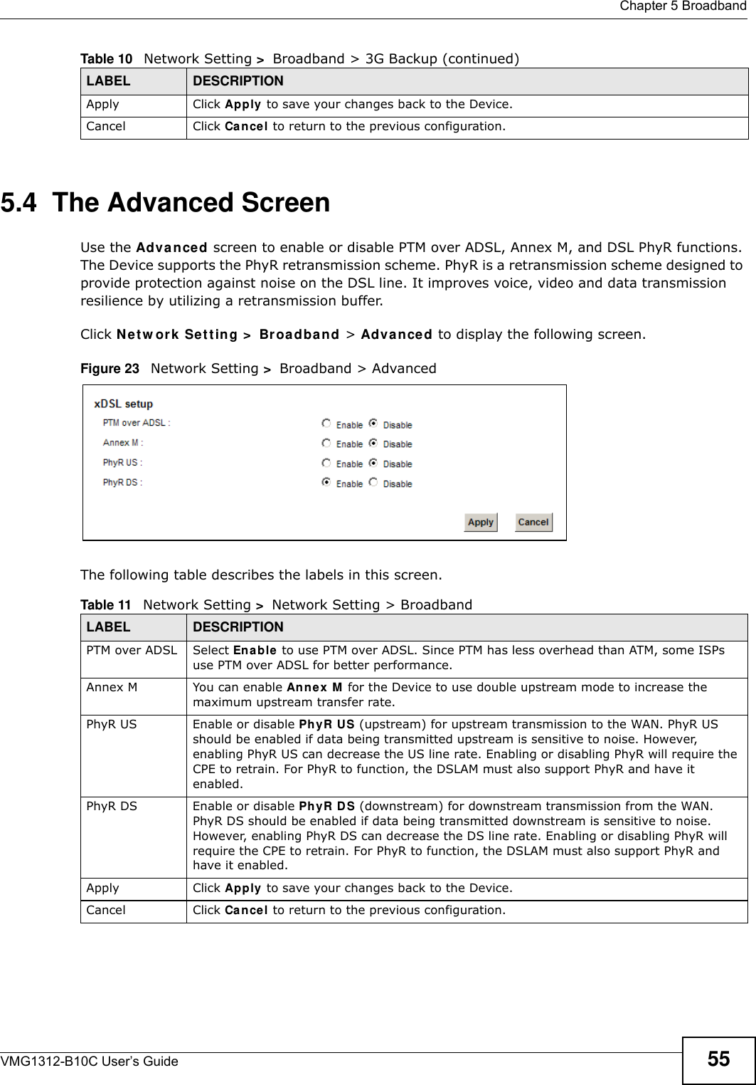  Chapter 5 BroadbandVMG1312-B10C User’s Guide 555.4  The Advanced ScreenUse the Adv a nced screen to enable or disable PTM over ADSL, Annex M, and DSL PhyR functions. The Device supports the PhyR retransmission scheme. PhyR is a retransmission scheme designed to provide protection against noise on the DSL line. It improves voice, video and data transmission resilience by utilizing a retransmission buffer.Click N et w or k  Se t t ing &gt;  Br oa dband &gt; Adva n ced to display the following screen.Figure 23   Network Setting &gt;  Broadband &gt; Advanced The following table describes the labels in this screen. Apply Click Apply to save your changes back to the Device.Cancel Click Cancel to return to the previous configuration.Table 10   Network Setting &gt;  Broadband &gt; 3G Backup (continued)LABEL DESCRIPTIONTable 11   Network Setting &gt;  Network Setting &gt; BroadbandLABEL DESCRIPTIONPTM over ADSL Select En able  to use PTM over ADSL. Since PTM has less overhead than ATM, some ISPs use PTM over ADSL for better performance.Annex M You can enable Ann ex M  for the Device to use double upstream mode to increase the maximum upstream transfer rate.PhyR US Enable or disable PhyR US (upstream) for upstream transmission to the WAN. PhyR US should be enabled if data being transmitted upstream is sensitive to noise. However, enabling PhyR US can decrease the US line rate. Enabling or disabling PhyR will require the CPE to retrain. For PhyR to function, the DSLAM must also support PhyR and have it enabled.PhyR DS Enable or disable Ph yR D S (downstream) for downstream transmission from the WAN. PhyR DS should be enabled if data being transmitted downstream is sensitive to noise. However, enabling PhyR DS can decrease the DS line rate. Enabling or disabling PhyR will require the CPE to retrain. For PhyR to function, the DSLAM must also support PhyR and have it enabled.Apply Click Apply to save your changes back to the Device.Cancel Click Cancel to return to the previous configuration.