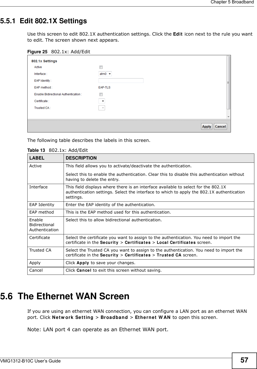  Chapter 5 BroadbandVMG1312-B10C User’s Guide 575.5.1  Edit 802.1X Settings Use this screen to edit 802.1X authentication settings. Click the Edit  icon next to the rule you want to edit. The screen shown next appears.Figure 25   802.1x: Add/EditThe following table describes the labels in this screen.  5.6  The Ethernet WAN ScreenIf you are using an ethernet WAN connection, you can configure a LAN port as an ethernet WAN port. Click N e t w ork  Se t t in g &gt; Broa dba nd &gt; Et her n e t  W AN  to open this screen.Note: LAN port 4 can operate as an Ethernet WAN port.Table 13   802.1x: Add/EditLABEL DESCRIPTIONActive This field allows you to activate/deactivate the authentication.Select this to enable the authentication. Clear this to disable this authentication without having to delete the entry.Interface This field displays where there is an interface available to select for the 802.1X authentication settings. Select the interface to which to apply the 802.1X authentication settings.EAP Identity Enter the EAP identity of the authentication.EAP method This is the EAP method used for this authentication.Enable Bidirectional AuthenticationSelect this to allow bidirectional authentication.Certificate Select the certificate you want to assign to the authentication. You need to import the certificate in the Se cu r it y &gt; Ce r t ifica t es &gt; Local Cert ifica t es screen.Trusted CA Select the Trusted CA you want to assign to the authentication. You need to import the certificate in the Se cu r it y &gt; Ce r t ifica t es &gt; Tr u sted CA screen.Apply Click Apply to save your changes.Cancel Click Cance l to exit this screen without saving.