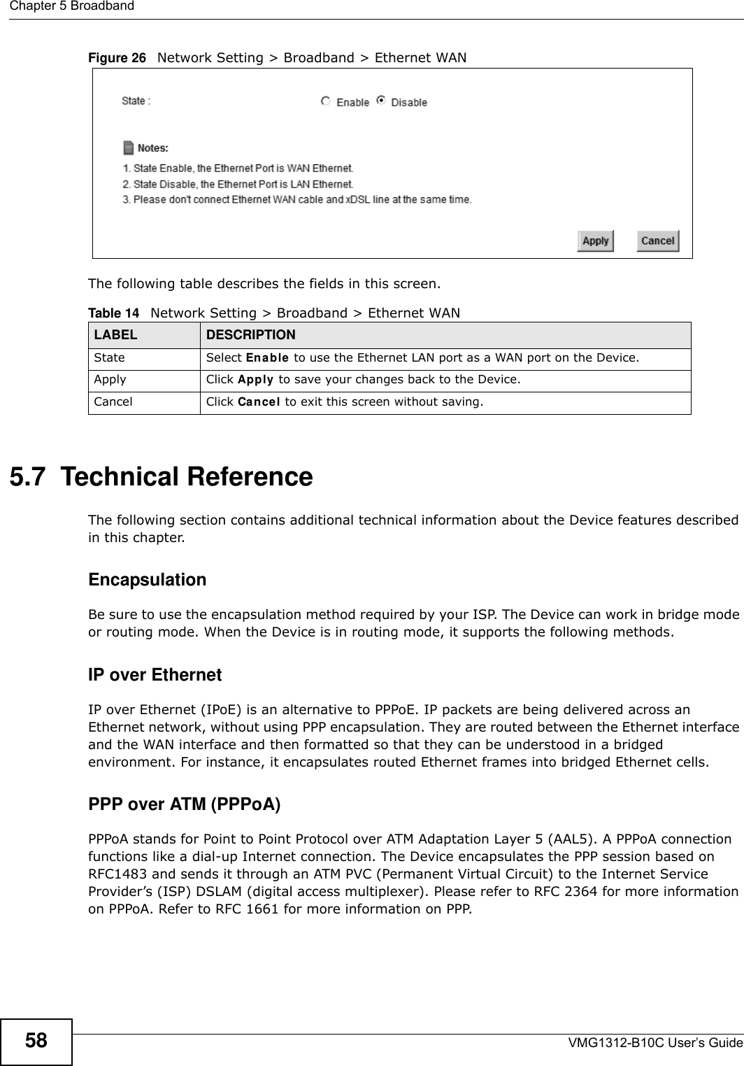 Chapter 5 BroadbandVMG1312-B10C User’s Guide58Figure 26   Network Setting &gt; Broadband &gt; Ethernet WAN  The following table describes the fields in this screen. 5.7  Technical ReferenceThe following section contains additional technical information about the Device features described in this chapter.EncapsulationBe sure to use the encapsulation method required by your ISP. The Device can work in bridge mode or routing mode. When the Device is in routing mode, it supports the following methods.IP over Ethernet IP over Ethernet (IPoE) is an alternative to PPPoE. IP packets are being delivered across an Ethernet network, without using PPP encapsulation. They are routed between the Ethernet interface and the WAN interface and then formatted so that they can be understood in a bridged environment. For instance, it encapsulates routed Ethernet frames into bridged Ethernet cells. PPP over ATM (PPPoA)PPPoA stands for Point to Point Protocol over ATM Adaptation Layer 5 (AAL5). A PPPoA connection functions like a dial-up Internet connection. The Device encapsulates the PPP session based on RFC1483 and sends it through an ATM PVC (Permanent Virtual Circuit) to the Internet Service Provider’s (ISP) DSLAM (digital access multiplexer). Please refer to RFC 2364 for more information on PPPoA. Refer to RFC 1661 for more information on PPP.Table 14   Network Setting &gt; Broadband &gt; Ethernet WAN LABEL DESCRIPTIONState Select Ena ble to use the Ethernet LAN port as a WAN port on the Device.Apply Click Apply to save your changes back to the Device.Cancel Click Cance l to exit this screen without saving.