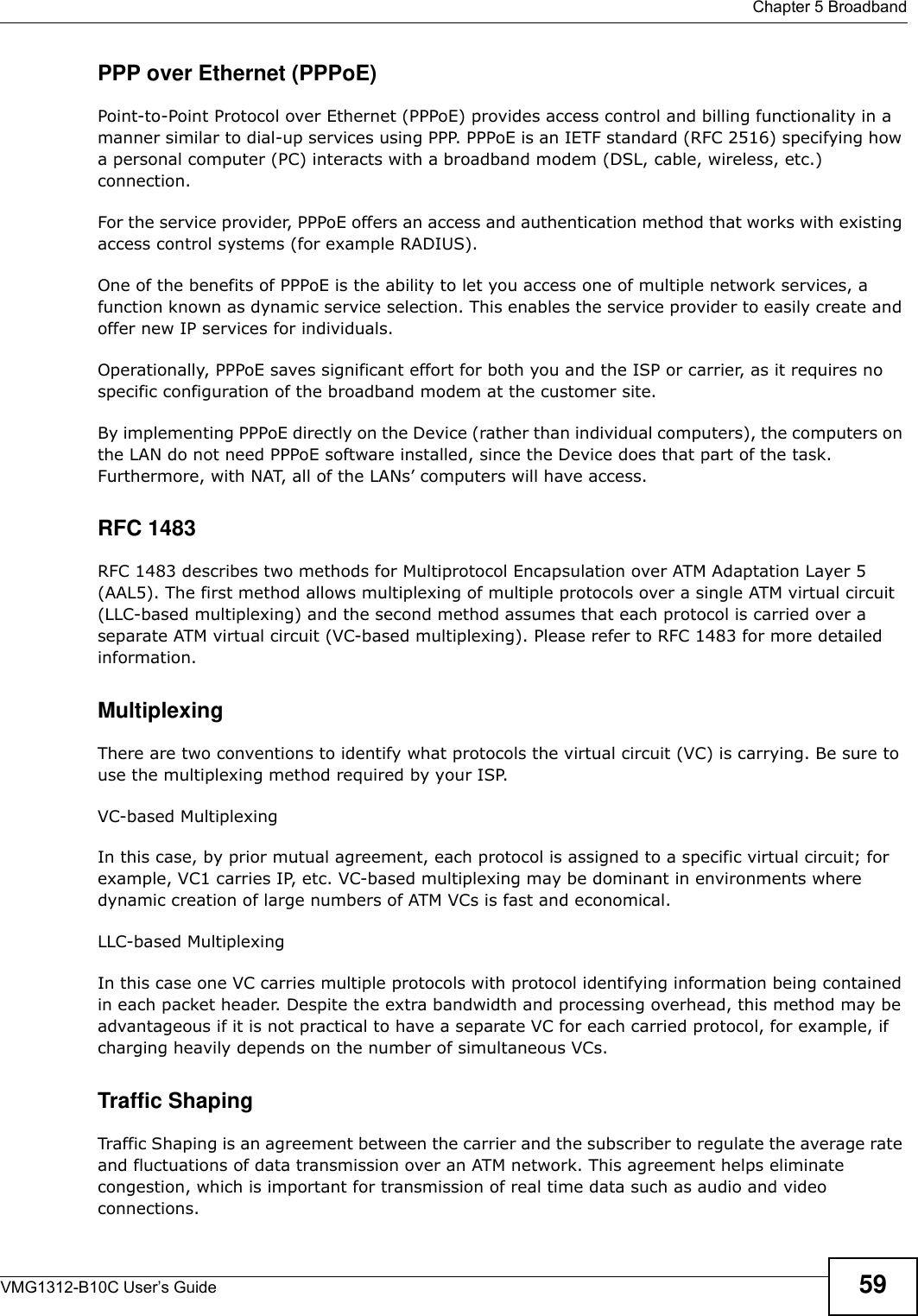  Chapter 5 BroadbandVMG1312-B10C User’s Guide 59PPP over Ethernet (PPPoE)Point-to-Point Protocol over Ethernet (PPPoE) provides access control and billing functionality in a manner similar to dial-up services using PPP. PPPoE is an IETF standard (RFC 2516) specifying how a personal computer (PC) interacts with a broadband modem (DSL, cable, wireless, etc.) connection. For the service provider, PPPoE offers an access and authentication method that works with existing access control systems (for example RADIUS).One of the benefits of PPPoE is the ability to let you access one of multiple network services, a function known as dynamic service selection. This enables the service provider to easily create and offer new IP services for individuals.Operationally, PPPoE saves significant effort for both you and the ISP or carrier, as it requires no specific configuration of the broadband modem at the customer site.By implementing PPPoE directly on the Device (rather than individual computers), the computers on the LAN do not need PPPoE software installed, since the Device does that part of the task. Furthermore, with NAT, all of the LANs’ computers will have access.RFC 1483RFC 1483 describes two methods for Multiprotocol Encapsulation over ATM Adaptation Layer 5 (AAL5). The first method allows multiplexing of multiple protocols over a single ATM virtual circuit (LLC-based multiplexing) and the second method assumes that each protocol is carried over a separate ATM virtual circuit (VC-based multiplexing). Please refer to RFC 1483 for more detailed information.MultiplexingThere are two conventions to identify what protocols the virtual circuit (VC) is carrying. Be sure to use the multiplexing method required by your ISP.VC-based MultiplexingIn this case, by prior mutual agreement, each protocol is assigned to a specific virtual circuit; for example, VC1 carries IP, etc. VC-based multiplexing may be dominant in environments where dynamic creation of large numbers of ATM VCs is fast and economical.LLC-based MultiplexingIn this case one VC carries multiple protocols with protocol identifying information being contained in each packet header. Despite the extra bandwidth and processing overhead, this method may be advantageous if it is not practical to have a separate VC for each carried protocol, for example, if charging heavily depends on the number of simultaneous VCs.Traffic ShapingTraffic Shaping is an agreement between the carrier and the subscriber to regulate the average rate and fluctuations of data transmission over an ATM network. This agreement helps eliminate congestion, which is important for transmission of real time data such as audio and video connections.