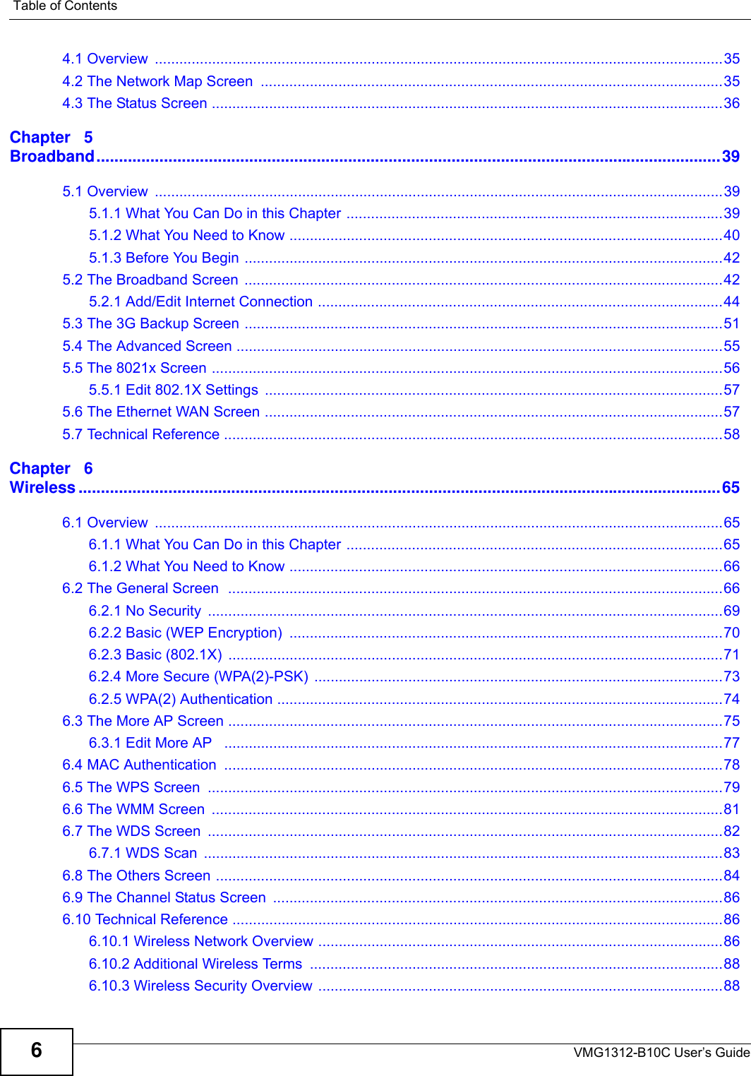 Table of ContentsVMG1312-B10C User’s Guide64.1 Overview  ...........................................................................................................................................354.2 The Network Map Screen  .................................................................................................................354.3 The Status Screen .............................................................................................................................36Chapter   5Broadband...........................................................................................................................................395.1 Overview  ...........................................................................................................................................395.1.1 What You Can Do in this Chapter ............................................................................................395.1.2 What You Need to Know ..........................................................................................................405.1.3 Before You Begin .....................................................................................................................425.2 The Broadband Screen  .....................................................................................................................425.2.1 Add/Edit Internet Connection ...................................................................................................445.3 The 3G Backup Screen .....................................................................................................................515.4 The Advanced Screen .......................................................................................................................555.5 The 8021x Screen .............................................................................................................................565.5.1 Edit 802.1X Settings  ................................................................................................................575.6 The Ethernet WAN Screen ................................................................................................................575.7 Technical Reference ..........................................................................................................................58Chapter   6Wireless ...............................................................................................................................................656.1 Overview  ...........................................................................................................................................656.1.1 What You Can Do in this Chapter ............................................................................................656.1.2 What You Need to Know ..........................................................................................................666.2 The General Screen  .........................................................................................................................666.2.1 No Security  ..............................................................................................................................696.2.2 Basic (WEP Encryption)  ..........................................................................................................706.2.3 Basic (802.1X)  .........................................................................................................................716.2.4 More Secure (WPA(2)-PSK)  ....................................................................................................736.2.5 WPA(2) Authentication .............................................................................................................746.3 The More AP Screen .........................................................................................................................756.3.1 Edit More AP   ..........................................................................................................................776.4 MAC Authentication  ..........................................................................................................................786.5 The WPS Screen  ..............................................................................................................................796.6 The WMM Screen  .............................................................................................................................816.7 The WDS Screen  ..............................................................................................................................826.7.1 WDS Scan  ...............................................................................................................................836.8 The Others Screen ............................................................................................................................846.9 The Channel Status Screen  ..............................................................................................................866.10 Technical Reference ........................................................................................................................866.10.1 Wireless Network Overview ...................................................................................................866.10.2 Additional Wireless Terms  .....................................................................................................886.10.3 Wireless Security Overview ...................................................................................................88