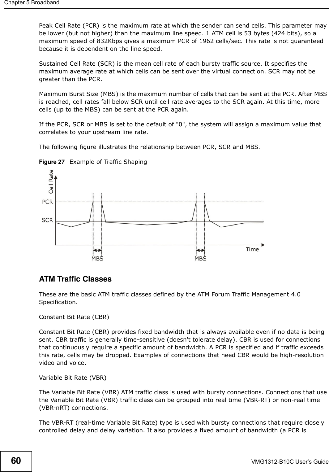 Chapter 5 BroadbandVMG1312-B10C User’s Guide60Peak Cell Rate (PCR) is the maximum rate at which the sender can send cells. This parameter may be lower (but not higher) than the maximum line speed. 1 ATM cell is 53 bytes (424 bits), so a maximum speed of 832Kbps gives a maximum PCR of 1962 cells/sec. This rate is not guaranteed because it is dependent on the line speed.Sustained Cell Rate (SCR) is the mean cell rate of each bursty traffic source. It specifies the maximum average rate at which cells can be sent over the virtual connection. SCR may not be greater than the PCR.Maximum Burst Size (MBS) is the maximum number of cells that can be sent at the PCR. After MBS is reached, cell rates fall below SCR until cell rate averages to the SCR again. At this time, more cells (up to the MBS) can be sent at the PCR again.If the PCR, SCR or MBS is set to the default of &quot;0&quot;, the system will assign a maximum value that correlates to your upstream line rate. The following figure illustrates the relationship between PCR, SCR and MBS. Figure 27   Example of Traffic ShapingATM Traffic ClassesThese are the basic ATM traffic classes defined by the ATM Forum Traffic Management 4.0 Specification. Constant Bit Rate (CBR)Constant Bit Rate (CBR) provides fixed bandwidth that is always available even if no data is being sent. CBR traffic is generally time-sensitive (doesn&apos;t tolerate delay). CBR is used for connections that continuously require a specific amount of bandwidth. A PCR is specified and if traffic exceeds this rate, cells may be dropped. Examples of connections that need CBR would be high-resolution video and voice.Variable Bit Rate (VBR) The Variable Bit Rate (VBR) ATM traffic class is used with bursty connections. Connections that use the Variable Bit Rate (VBR) traffic class can be grouped into real time (VBR-RT) or non-real time (VBR-nRT) connections. The VBR-RT (real-time Variable Bit Rate) type is used with bursty connections that require closely controlled delay and delay variation. It also provides a fixed amount of bandwidth (a PCR is 