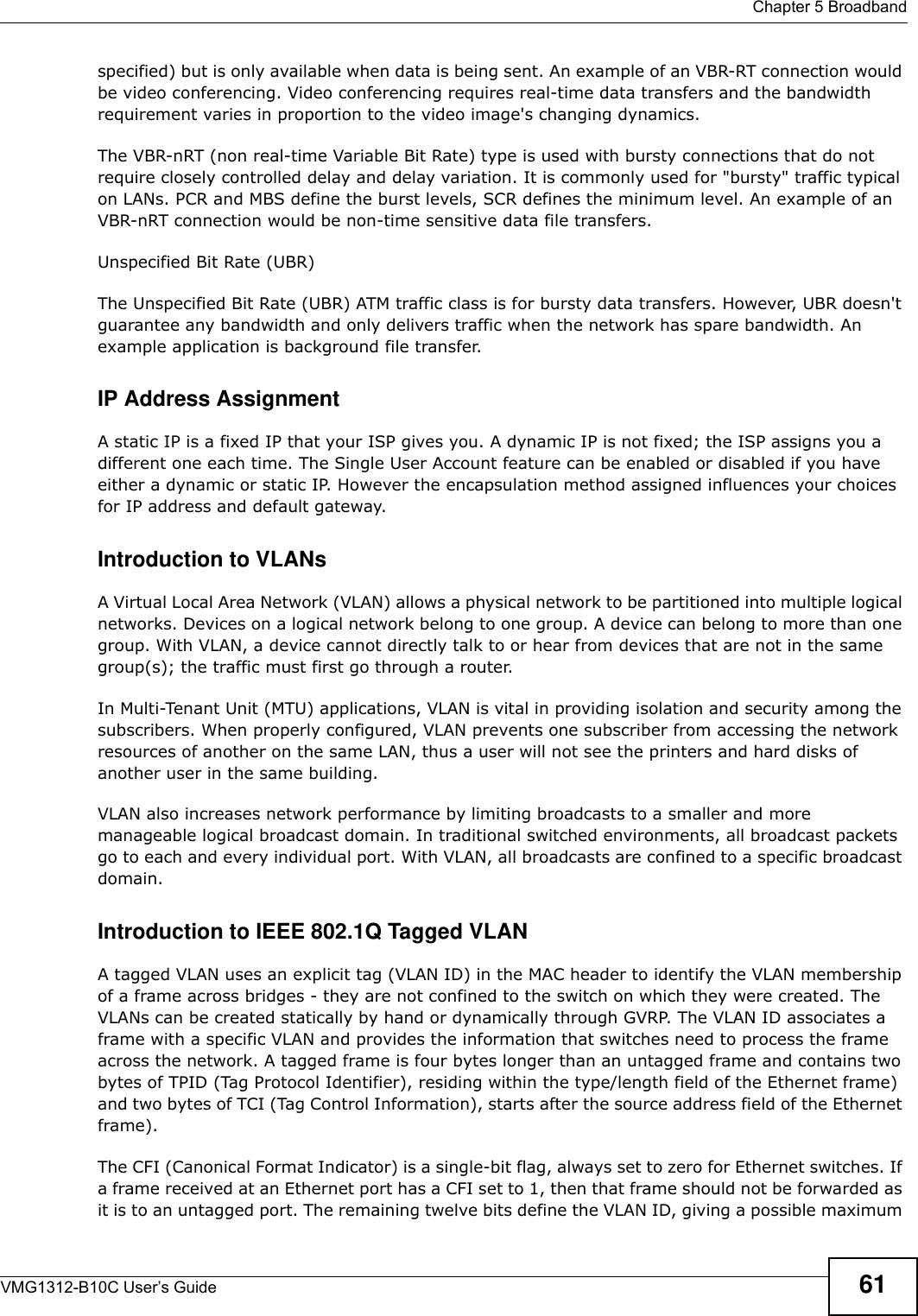  Chapter 5 BroadbandVMG1312-B10C User’s Guide 61specified) but is only available when data is being sent. An example of an VBR-RT connection would be video conferencing. Video conferencing requires real-time data transfers and the bandwidth requirement varies in proportion to the video image&apos;s changing dynamics. The VBR-nRT (non real-time Variable Bit Rate) type is used with bursty connections that do not require closely controlled delay and delay variation. It is commonly used for &quot;bursty&quot; traffic typical on LANs. PCR and MBS define the burst levels, SCR defines the minimum level. An example of an VBR-nRT connection would be non-time sensitive data file transfers.Unspecified Bit Rate (UBR)The Unspecified Bit Rate (UBR) ATM traffic class is for bursty data transfers. However, UBR doesn&apos;t guarantee any bandwidth and only delivers traffic when the network has spare bandwidth. An example application is background file transfer.IP Address AssignmentA static IP is a fixed IP that your ISP gives you. A dynamic IP is not fixed; the ISP assigns you a different one each time. The Single User Account feature can be enabled or disabled if you have either a dynamic or static IP. However the encapsulation method assigned influences your choices for IP address and default gateway.Introduction to VLANs A Virtual Local Area Network (VLAN) allows a physical network to be partitioned into multiple logical networks. Devices on a logical network belong to one group. A device can belong to more than one group. With VLAN, a device cannot directly talk to or hear from devices that are not in the same group(s); the traffic must first go through a router.In Multi-Tenant Unit (MTU) applications, VLAN is vital in providing isolation and security among the subscribers. When properly configured, VLAN prevents one subscriber from accessing the network resources of another on the same LAN, thus a user will not see the printers and hard disks of another user in the same building. VLAN also increases network performance by limiting broadcasts to a smaller and more manageable logical broadcast domain. In traditional switched environments, all broadcast packets go to each and every individual port. With VLAN, all broadcasts are confined to a specific broadcast domain. Introduction to IEEE 802.1Q Tagged VLAN A tagged VLAN uses an explicit tag (VLAN ID) in the MAC header to identify the VLAN membership of a frame across bridges - they are not confined to the switch on which they were created. The VLANs can be created statically by hand or dynamically through GVRP. The VLAN ID associates a frame with a specific VLAN and provides the information that switches need to process the frame across the network. A tagged frame is four bytes longer than an untagged frame and contains two bytes of TPID (Tag Protocol Identifier), residing within the type/length field of the Ethernet frame) and two bytes of TCI (Tag Control Information), starts after the source address field of the Ethernet frame). The CFI (Canonical Format Indicator) is a single-bit flag, always set to zero for Ethernet switches. If a frame received at an Ethernet port has a CFI set to 1, then that frame should not be forwarded as it is to an untagged port. The remaining twelve bits define the VLAN ID, giving a possible maximum 