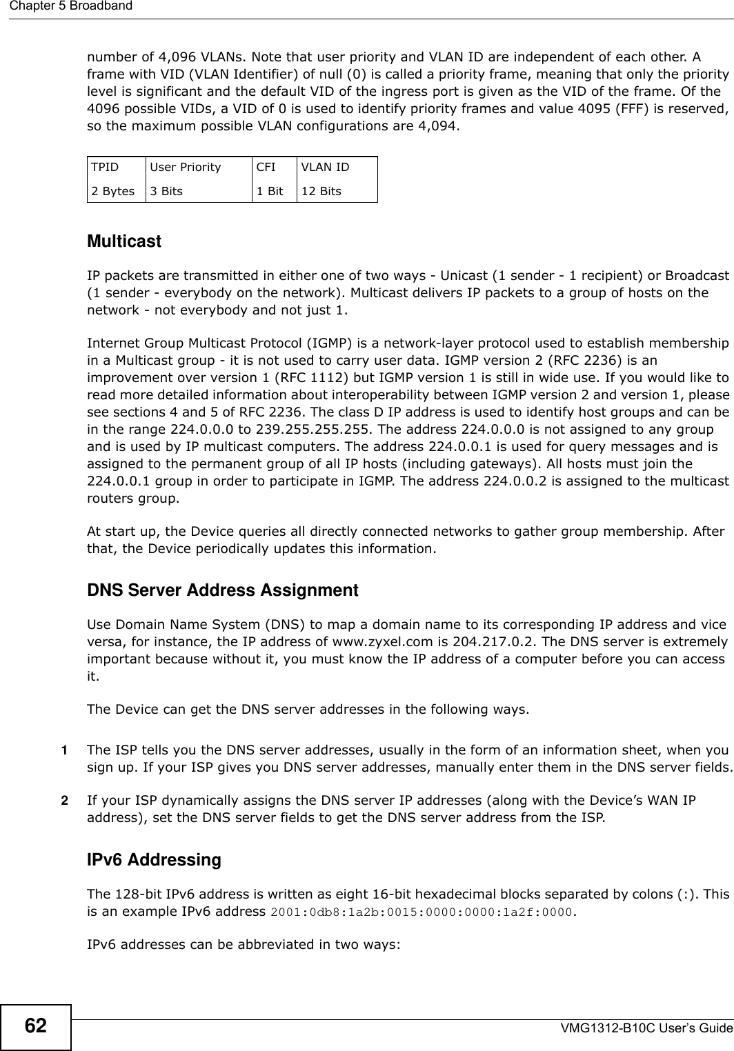 Chapter 5 BroadbandVMG1312-B10C User’s Guide62number of 4,096 VLANs. Note that user priority and VLAN ID are independent of each other. A frame with VID (VLAN Identifier) of null (0) is called a priority frame, meaning that only the priority level is significant and the default VID of the ingress port is given as the VID of the frame. Of the 4096 possible VIDs, a VID of 0 is used to identify priority frames and value 4095 (FFF) is reserved, so the maximum possible VLAN configurations are 4,094. MulticastIP packets are transmitted in either one of two ways - Unicast (1 sender - 1 recipient) or Broadcast (1 sender - everybody on the network). Multicast delivers IP packets to a group of hosts on the network - not everybody and not just 1. Internet Group Multicast Protocol (IGMP) is a network-layer protocol used to establish membership in a Multicast group - it is not used to carry user data. IGMP version 2 (RFC 2236) is an improvement over version 1 (RFC 1112) but IGMP version 1 is still in wide use. If you would like to read more detailed information about interoperability between IGMP version 2 and version 1, please see sections 4 and 5 of RFC 2236. The class D IP address is used to identify host groups and can be in the range 224.0.0.0 to 239.255.255.255. The address 224.0.0.0 is not assigned to any group and is used by IP multicast computers. The address 224.0.0.1 is used for query messages and is assigned to the permanent group of all IP hosts (including gateways). All hosts must join the 224.0.0.1 group in order to participate in IGMP. The address 224.0.0.2 is assigned to the multicast routers group. At start up, the Device queries all directly connected networks to gather group membership. After that, the Device periodically updates this information.DNS Server Address AssignmentUse Domain Name System (DNS) to map a domain name to its corresponding IP address and vice versa, for instance, the IP address of www.zyxel.com is 204.217.0.2. The DNS server is extremely important because without it, you must know the IP address of a computer before you can access it. The Device can get the DNS server addresses in the following ways.1The ISP tells you the DNS server addresses, usually in the form of an information sheet, when you sign up. If your ISP gives you DNS server addresses, manually enter them in the DNS server fields.2If your ISP dynamically assigns the DNS server IP addresses (along with the Device’s WAN IP address), set the DNS server fields to get the DNS server address from the ISP.IPv6 AddressingThe 128-bit IPv6 address is written as eight 16-bit hexadecimal blocks separated by colons (:). This is an example IPv6 address 2001:0db8:1a2b:0015:0000:0000:1a2f:0000.IPv6 addresses can be abbreviated in two ways:TPID 2 BytesUser Priority 3 BitsCFI1 BitVLAN ID12 Bits