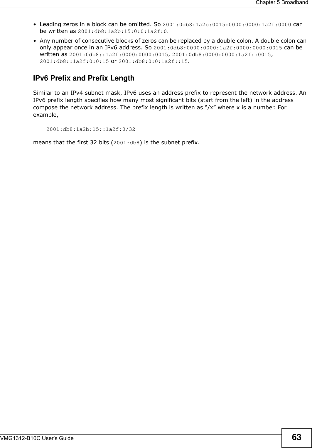  Chapter 5 BroadbandVMG1312-B10C User’s Guide 63• Leading zeros in a block can be omitted. So 2001:0db8:1a2b:0015:0000:0000:1a2f:0000 can be written as 2001:db8:1a2b:15:0:0:1a2f:0. • Any number of consecutive blocks of zeros can be replaced by a double colon. A double colon can only appear once in an IPv6 address. So 2001:0db8:0000:0000:1a2f:0000:0000:0015 can be written as 2001:0db8::1a2f:0000:0000:0015, 2001:0db8:0000:0000:1a2f::0015, 2001:db8::1a2f:0:0:15 or 2001:db8:0:0:1a2f::15.IPv6 Prefix and Prefix LengthSimilar to an IPv4 subnet mask, IPv6 uses an address prefix to represent the network address. An IPv6 prefix length specifies how many most significant bits (start from the left) in the address compose the network address. The prefix length is written as “/x” where x is a number. For example, 2001:db8:1a2b:15::1a2f:0/32means that the first 32 bits (2001:db8) is the subnet prefix. 