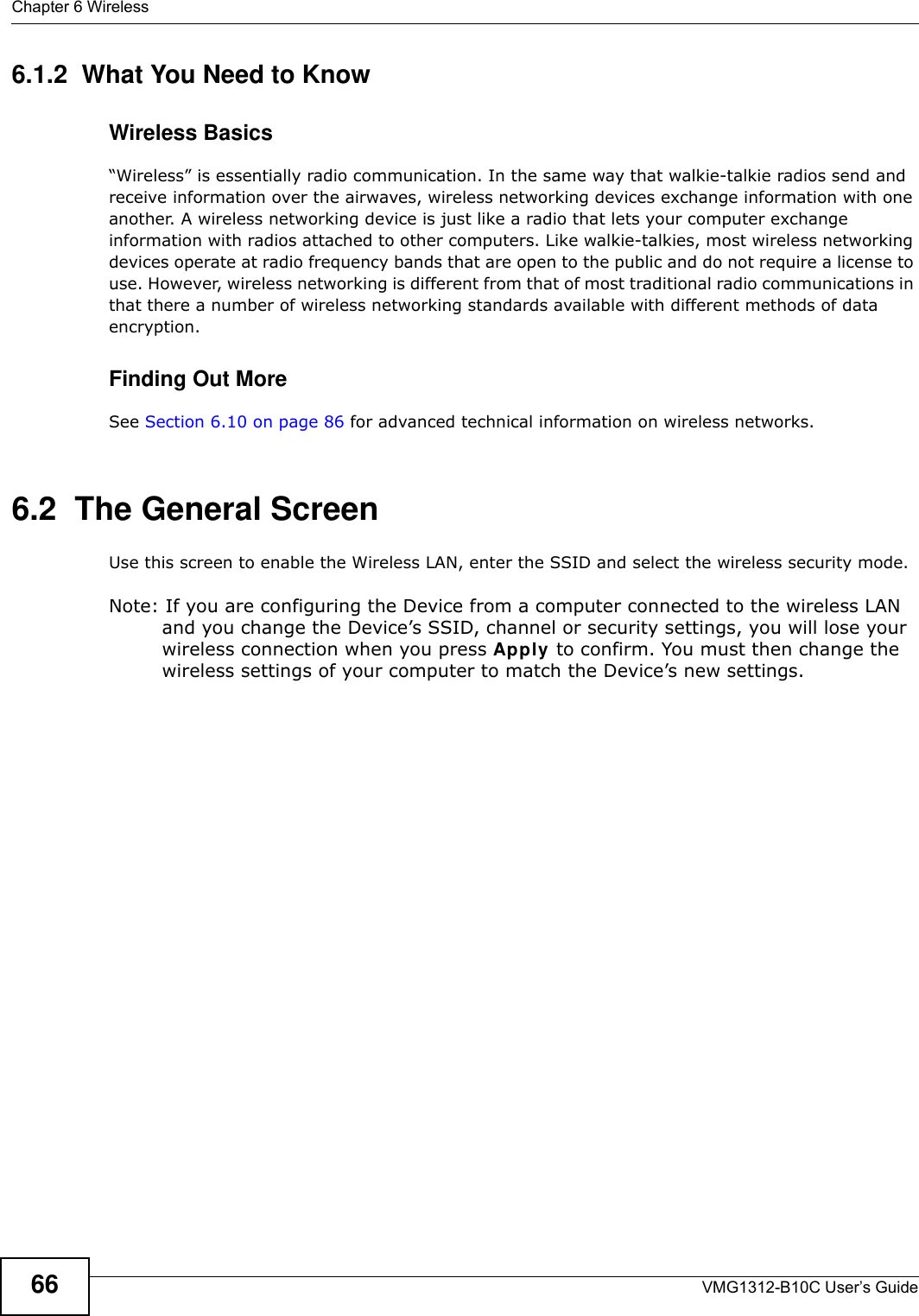 Chapter 6 WirelessVMG1312-B10C User’s Guide666.1.2  What You Need to KnowWireless Basics“Wireless” is essentially radio communication. In the same way that walkie-talkie radios send and receive information over the airwaves, wireless networking devices exchange information with one another. A wireless networking device is just like a radio that lets your computer exchange information with radios attached to other computers. Like walkie-talkies, most wireless networking devices operate at radio frequency bands that are open to the public and do not require a license to use. However, wireless networking is different from that of most traditional radio communications in that there a number of wireless networking standards available with different methods of data encryption.Finding Out MoreSee Section 6.10 on page 86 for advanced technical information on wireless networks.6.2  The General Screen Use this screen to enable the Wireless LAN, enter the SSID and select the wireless security mode.Note: If you are configuring the Device from a computer connected to the wireless LAN and you change the Device’s SSID, channel or security settings, you will lose your wireless connection when you press Apply to confirm. You must then change the wireless settings of your computer to match the Device’s new settings.